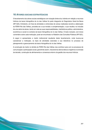 287
16 ATORES SOCIAIS ESTRATÉGICOS
O levantamento dos atores sociais estratégicos com atuação direta e/ou indireta em relação a recursos
hídricos da bacia hidrográfica do rio das Velhas foi parte integrante do Diagnóstico Geral da Bacia
(RP 02A). Entretanto, em face às atividades e entrevistas de campo realizadas durante a elaboração
do PDRH Rio das Velhas, procedeu-se a sua revisão e complementação, o que resultou na inclusão
de uma série de atores, tendo em vista as suas responsabilidades, interferência política, administrativa,
econômica e social no contexto da bacia hidrográfica do rio das Velhas. O texto revisado, com breve
comentário sobre cada instituição, pode ser encontrado no Relatório das Consultas Públicas (RP 02C).
A seguir é apresentada a matriz institucional resultante deste levantamento, onde buscou-se
caracterizar a instituição, os tipos de atividades exercidas e sua relevância no processo de
planejamento e gerenciamento da bacia hidrográfica do rio das Velhas.
A construção da matriz no âmbito do PDRH Rio das Velhas visa contribuir para com os processos de
comunicação e participação social, garantindo assim, mecanismos democráticos e legítimos na tomada
de decisão, construção de alinhamentos e consensos entorno da gestão dos recursos hídricos.
 