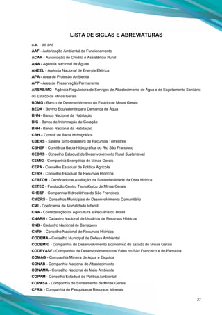 27
LISTA DE SIGLAS E ABREVIATURAS
a.a. – ao ano
AAF - Autorização Ambiental de Funcionamento
ACAR - Associação de Crédito e Assistência Rural
ANA - Agência Nacional de Águas
ANEEL - Agência Nacional de Energia Elétrica
APA - Área de Proteção Ambiental
APP - Área de Preservação Permanente
ARSAE/MG - Agência Reguladora de Serviços de Abastecimento de Água e de Esgotamento Sanitário
do Estado de Minas Gerais
BDMG - Banco de Desenvolvimento do Estado de Minas Gerais
BEDA - Bovino Equivalente para Demanda de Água
BHN - Banco Nacional da Habitação
BIG - Banco de Informação de Geração
BNH - Banco Nacional da Habitação
CBH – Comitê de Bacia Hidrográfica
CBERS - Satélite Sino-Brasileiro de Recursos Terrestres
CBHSF - Comitê da Bacia Hidrográfica do Rio São Francisco
CEDRS - Conselho Estadual de Desenvolvimento Rural Sustentável
CEMIG - Companhia Energética de Minas Gerais
CEPA - Conselho Estadual de Política Agrícola
CERH - Conselho Estadual de Recursos Hídricos
CERTOH - Certificado de Avaliação da Sustentabilidade da Obra Hídrica
CETEC - Fundação Centro Tecnológico de Minas Gerais
CHESF - Companhia Hidroelétrica do São Francisco
CMDRS - Conselhos Municipais de Desenvolvimento Comunitário
CMI - Coeficiente de Mortalidade Infantil
CNA - Confederação da Agricultura e Pecuária do Brasil
CNARH - Cadastro Nacional de Usuários de Recursos Hídricos
CNB - Cadastro Nacional de Barragens
CNRH - Conselho Nacional de Recursos Hídricos
CODEMA - Conselho Municipal de Defesa Ambiental
CODEMIG - Companhia de Desenvolvimento Econômico do Estado de Minas Gerais
CODEVASF - Companhia de Desenvolvimento dos Vales do São Francisco e do Parnaíba
COMAG - Companhia Mineira de Água e Esgotos
CONAB - Companhia Nacional de Abastecimento
CONAMA - Conselho Nacional do Meio Ambiente
COPAM - Conselho Estadual de Política Ambiental
COPASA - Companhia de Saneamento de Minas Gerais
CPRM - Companhia de Pesquisa de Recursos Minerais
 