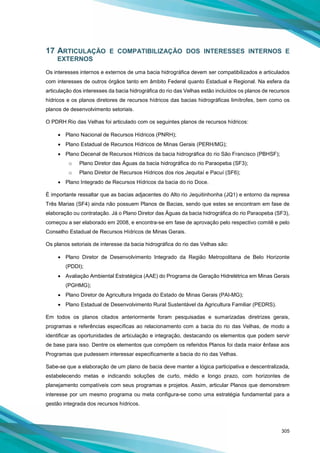 305
17 ARTICULAÇÃO E COMPATIBILIZAÇÃO DOS INTERESSES INTERNOS E
EXTERNOS
Os interesses internos e externos de uma bacia hidrográfica devem ser compatibilizados e articulados
com interesses de outros órgãos tanto em âmbito Federal quanto Estadual e Regional. Na esfera da
articulação dos interesses da bacia hidrográfica do rio das Velhas estão incluídos os planos de recursos
hídricos e os planos diretores de recursos hídricos das bacias hidrográficas limítrofes, bem como os
planos de desenvolvimento setoriais.
O PDRH Rio das Velhas foi articulado com os seguintes planos de recursos hídricos:
• Plano Nacional de Recursos Hídricos (PNRH);
• Plano Estadual de Recursos Hídricos de Minas Gerais (PERH/MG);
• Plano Decenal de Recursos Hídricos da bacia hidrográfica do rio São Francisco (PBHSF);
o Plano Diretor das Águas da bacia hidrográfica do rio Paraopeba (SF3);
o Plano Diretor de Recursos Hídricos dos rios Jequitaí e Pacuí (SF6);
• Plano Integrado de Recursos Hídricos da bacia do rio Doce.
É importante ressaltar que as bacias adjacentes do Alto rio Jequitinhonha (JQ1) e entorno da represa
Três Marias (SF4) ainda não possuem Planos de Bacias, sendo que estes se encontram em fase de
elaboração ou contratação. Já o Plano Diretor das Águas da bacia hidrográfica do rio Paraopeba (SF3),
começou a ser elaborado em 2008, e encontra-se em fase de aprovação pelo respectivo comitê e pelo
Conselho Estadual de Recursos Hídricos de Minas Gerais.
Os planos setoriais de interesse da bacia hidrográfica do rio das Velhas são:
• Plano Diretor de Desenvolvimento Integrado da Região Metropolitana de Belo Horizonte
(PDDI);
• Avaliação Ambiental Estratégica (AAE) do Programa de Geração Hidrelétrica em Minas Gerais
(PGHMG);
• Plano Diretor de Agricultura Irrigada do Estado de Minas Gerais (PAI-MG);
• Plano Estadual de Desenvolvimento Rural Sustentável da Agricultura Familiar (PEDRS).
Em todos os planos citados anteriormente foram pesquisadas e sumarizadas diretrizes gerais,
programas e referências específicas ao relacionamento com a bacia do rio das Velhas, de modo a
identificar as oportunidades de articulação e integração, destacando os elementos que podem servir
de base para isso. Dentre os elementos que compõem os referidos Planos foi dada maior ênfase aos
Programas que pudessem interessar especificamente a bacia do rio das Velhas.
Sabe-se que a elaboração de um plano de bacia deve manter a lógica participativa e descentralizada,
estabelecendo metas e indicando soluções de curto, médio e longo prazo, com horizontes de
planejamento compatíveis com seus programas e projetos. Assim, articular Planos que demonstrem
interesse por um mesmo programa ou meta configura-se como uma estratégia fundamental para a
gestão integrada dos recursos hídricos.
 