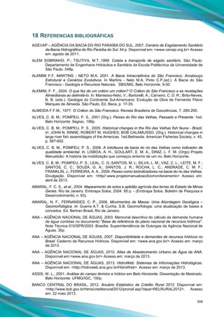 309
18 REFERENCIAS BIBLIOGRÁFICAS
AGEVAP – AGÊNCIA DA BACIA DO RIO PARAÍBA DO SUL, 2007. Cenário de Esgotamento Sanitário
da Bacia Hidrográfica do Rio Paraíba do Sul. 44 p. Disponível em: <www.ceivap.org.br> Acesso
em: agosto de 2011.
ALEM SOBRINHO, P.; TSUTIYA, M.T.,1999. Coleta e transporte de esgoto sanitário. São Paulo:
Departamento de Engenharia Hidráulica e Sanitária da Escola Politécnica da Universidade de
São Paulo. 548p.
ALKMIM F.F, MARTINS - NETO M.A. 2001. A Bacia Intracratônica do São Francisco: Arcabouço
Estrutural e Cenários Evolutivos. In Martins - Neto M.A, Pinto C.P.(ed.). A Bacia do São
Francisco - Geologia e Recursos Naturais. SBG/MG, Belo Horizonte, 9-30.
ALKMIM, F. F., 2004. O que faz de um cráton um cráton? O Cráton do São Francisco e as revelações
Almeidianas ao delimitá-lo. In: Mantesso-Neto, V.; Bartorelli, A.; Carneiro, C. D. R.; Brito-Neves,
B. B. (eds.). Geologia do Continente Sul-Americano: Evolução da Obra de Fernando Flávio
Marques de Almeida. São Paulo, Ed. Beca, p. 17-35.
ALMEIDA F.F.M., 1977. O Cráton do São Francisco. Revista Brasileira de Geociências, 7: 285-295.
ALVES, C. B. M.; POMPEU, P. S., 2001 (Org.). Peixes do Rio das Velhas, Passado e Presente. 1ed.
Belo Horizonte: Segrac, 196p.
ALVES, C. B. M.; POMPEU, P. S., 2005. Historical changes in the Rio das Velhas fish fauna - Brazil.
In: JOHN N. RINNE; ROBERT M. HUGHES; BOB CALAMUSSO. (Org.). Historical changes in
large river fish assemblages of the Americas. 1ed.Bethesda: American Fisheries Society, v. 45,
p. 587-602.
ALVES, C. B. M., POMPEU, P. S., 2008. A ictiofauna da bacia do rio das Velhas como indicador de
qualidade ambiental. In. LISBOA, A. H., GOULART, E. M. A., DINIZ, L. F. M. (Orgs) Projeto
Manuelzão: A história da mobilização que começou entorno de um rio. Belo Horizonte.
ALVES, C. B. M.; POMPEU, P. S.; LEAL, C. G.;SANTOS, M. L; SILVA, L. M.; VAZ, C. L.; LEITE, M. F.;
SANTOS, C. C.; SOUZA, G. A.; SANTOS, J. R.; ROCHA, L. C.; ANDRADE, C. M. F.;
FRANKLIN, J.; FERREIRA, A. A., 2009. Peixes como bioindicadores na bacia do rio das Velhas.
Divulgação. Disponível em: <http//:www.projetomanuelzao/biomonitoramento> Acesso em:
abril de 2013.
AMARAL, F. C. S., et al., 2004. Mapeamento de solos e aptidão agrícola das terras do Estado de Minas
Gerais. Rio de Janeiro: Embrapa Solos, 2004. 95 p. - (Embrapa Solos. Boletim de Pesquisa e
Desenvolvimento; n. 63).
AMARAL, N. F., FERNANDES, C. P., 2006. Movimentos de Massa: Uma Abordagem Geológica –
Geomorfológica. In: Guerra A.T. & Cunha, S.B. Geomorfologia: uma atualização de bases e
conceitos. Ed. Bertran Brasil, Rio de Janeiro.
ANA – AGÊNCIA NACIONAL DE ÁGUAS, 2003. Memorial descritivo do cálculo da demanda humana
de água contidas no documento "Base de referência do plano nacional de recursos hídricos".
Nota Técnica 010/SPR/2003. Brasília: Superintendência de Outorgas da Agência Nacional de
Águas. 30p.
ANA – AGÊNCIA NACIONAL DE ÁGUAS, 2007. Disponibilidade e demandas de recursos hídricos no
Brasil. Caderno de Recursos Hídricos. Disponível em: <www.ana.gov.br/> Acesso em: março
de 2013.
ANA – AGÊNCIA NACIONAL DE ÁGUAS, 2010. Atlas de Abastecimento Urbano de Água da ANA.
Disponível em:<www.ana.gov.br/> Acesso em: março de 2013.
ANA – AGÊNCIA NACIONAL DE ÁGUAS, 2013. HidroWeb: Sistemas de Informações Hidrológicas.
Disponível em: <http://hidroweb.ana.gov.br/HidroWeb>. Acesso em: março de 2013.
ASSIS, W. L., 2001. Análise do campo térmico e hídrico em Belo Horizonte. Dissertação de Mestrado.
Belo Horizonte: UFMG/IGC, 150p.
BANCO CENTRAL DO BRASIL, 2012. Anuário Estatístico de Crédito Rural 2012. Disponível em:
<http://www.bcb.gov.br/htms/creditorural/2012/pronaf.asp?idpai=RELRURAL2012>. Acesso
em: 22 maio 2013.
 