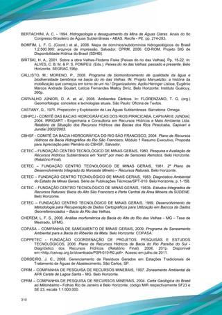 310
BERTACHINI, A. C. - 1994. Hidrogeologia e desaguamento da Mina de Águas Claras. Anais do 8o
Congresso Brasileiro de Águas Subterrâneas - ABAS. Recife - PE. pp. 274-283.
BOMFIM, L. F. C. (Coord.) et al., 2006. Mapa de domínios/subdominíos hidrogeológicos do Brasil
1:2.500.000: arquivos de impressão. Salvador: CPRM, 2006. CD-ROM. Projeto SIG de
Disponibilidade Hídrica do Brasil (SDHB).
BRITSKI, H. A., 2001. Sobre a obra Velhas-Flodens Fiske [Peixes do rio das Velhas]. Pp. 15-22. In:
ALVES, C. B. M. & P. S. POMPEU. (Eds.). Peixes do rio das Velhas: passado e presente. Belo
Horizonte, SEGRAC,196p.
CALLISTO, M.; MORENO, P., 2008. Programa de biomonitoramento de qualidade da água e
biodiversidade bentônica na bacia do rio das Velhas. IN: Projeto Manuelzão: a história da
mobilização que começou em torno de um rio / Organizadores: Apolo Heringer Lisboa, Eugênio
Marcos Andrade Goulart, Letícia Fernandes Malloy Diniz. Belo Horizonte: Instituto Guaicuy,
260p.
CARVALHO JÚNIOR, O. A. et. al., 2008. Ambientes Cárticos. In: FLORENZANO, T. G. (org.)
Geomorfologia: conceitos e tecnologias atuais. São Paulo: Oficina de Textos.
CASTANY, G., 1975. Propección y Explotación de Las Águas Subterrâneas. Barcelona: Omega.
CBHPCJ - COMITÊ DAS BACIAS HIDROGRÁFICAS DOS RIOS PIRACICABA, CAPIVARI E JUNDIAÍ;
2004. IRRIGART - Engenharia e Consultoria em Recursos Hídricos e Meio Ambiente Ltda.
Relatório de Situação dos Recursos Hídricos das Bacias dos Rios Piracicaba, Capivarí e
Jundiaí 2002/2003.
CBHSF - COMITÊ DA BACIA HIDROGRÁFICA DO RIO SÃO FRANCISCO, 2004. Plano de Recursos
Hídricos da Bacia Hidrográfica do Rio São Francisco, Módulo 1 Resumo Executivo, Proposta
para Apreciação pelo Plenário do CBHSF, Salvador.
CETEC – FUNDAÇÃO CENTRO TECNOLÓGICO DE MINAS GERAIS, 1980. Pesquisa e Avaliação de
Recursos Hídricos Subterrâneos em "karst" por meio de Sensores Remotos. Belo Horizonte.
(Relatório Final).
CETEC – FUNDAÇÃO CENTRO TECNOLÓGICO DE MINAS GERAIS, 1981. 2º Plano de
Desenvolvimento Integrado do Noroeste Mineiro – Recursos Naturais. Belo Horizonte.
CETEC – FUNDAÇÃO CENTRO TECNOLÓGICO DE MINAS GERAIS, 1983. Diagnóstico Ambiental
do Estado de Minas Gerais. Série de Publicações Técnicas/SPT-010. Belo Horizonte, p. 1-158.
CETEC – FUNDAÇÃO CENTRO TECNOLÓGICO DE MINAS GERAIS, 1983b. Estudos Integrados de
Recursos Naturais: Bacia do Alto São Francisco e Parte Central da Área Mineira da SUDENE.
Belo Horizonte.
CETEC – FUNDAÇÃO CENTRO TECNOLÓGICO DE MINAS GERAIS, 1999. Desenvolvimento de
Metodologia para Recuperação de Dados Cartográficos para Utilização em Bancos de Dados
Georreferenciados – Bacia do Rio das Velhas.
CHEREM, L. F. S., 2008. Análise morfométrica da Bacia do Alto do Rio das Velhas – MG – Tese de
Mestrado, UFMG.
COPASA – COMPANHIA DE SANEAMENTO DE MINAS GERAIS, 2009. Programa de Saneamento
Ambiental para a Bacia do Ribeirão da Mata. Belo Horizonte: COPASA.
COPPETEC - FUNDAÇÃO COORDENAÇÃO DE PROJETOS, PESQUISAS E ESTUDOS
TECNOLÓGICOS, 2006. Plano de Recursos Hídricos da Bacia do Rio Paraíba do Sul -
Diagnóstico dos Recursos Hídricos (Relatório Final). 2006. 201p. Disponível
em:<http://ceivap.org.br/downloads/PSR-010-R0.pdf>. Acesso em julho de 2011.
CORDEIRO, J. C., 2008. Gerenciamento de Resíduos Gerados em Estações Tradicionais de
Tratamento de Águas de Abastecimento. São Carlos, SP.
CPRM – COMPANHIA DE PESQUISA DE RECURSOS MINERAIS, 1997. Zoneamento Ambiental da
APA Carste de Lagoa Santa – MG. Belo Horizonte.
CPRM – COMPANHIA DE PESQUISA DE RECURSOS MINERAIS, 2004. Carta Geológica do Brasil
ao Milionésimo - Folhas Rio de Janeiro e Belo Horizonte, código MIR respectivamente SF23 e
SE 23, escala 1:1.000.000.
 