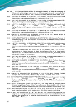 312
HELLER, L., 1995. Associação entre cenários de saneamento e diarréia em Betim-MG: o emprego do
delineamento epidemiológico caso-controle na definição de prioridades de intervenção. Tese
de Doutorado. Ano de obtenção: 1995. Universidade Federal de Minas Gerais, UFMG, Brasil.
IBGE – INSTITUTO BRASILEIRO DE GEOGRAFIA E ESTATÍSTICA, 1991. Censo Demográfico 1991.
Disponível em <http://www.sidra.ibge.gov.br/>. Acesso em 16 mar. 2013.
IBGE – INSTITUTO BRASILEIRO DE GEOGRAFIA E ESTATÍSTICA, 2000. Censo Demográfico 2000.
Disponível em <http://www.sidra.ibge.gov.br/>. Acesso em 16 mar. 2013.
IBGE – INSTITUTO BRASILEIRO DE GEOGRAFIA E ESTATÍSTICA, 2004. Mapa de Biomas do Brasil.
Rio de Janeiro. Disponível em
<ftp://geoftp.ibge.gov.br/mapas_tematicos/mapas_murais/biomas.pdf> Acessso em 08 mar.
2013.
IBGE – INSTITUTO BRASILEIRO DE GEOGRAFIA E ESTATÍSTICA, 2006. Censo Agropecuário 2006.
Disponível em <http://www.sidra.ibge.gov.br/>. Acesso em 08 mar. 2013.
IBGE – INSTITUTO BRASILEIRO DE GEOGRAFIA E ESTATÍSTICA, 2007. Manual Técnico de
Pedologia. Rio de Janeiro: IBGE, 2007. 2ª Edição.
IBGE – INSTITUTO BRASILEIRO DE GEOGRAFIA E ESTATÍSTICA, 2008. Pesquisa Nacional de
Saneamento Básico - 2008. Rio de Janeiro, 2010. Disponível em: <www.ibge.gov.br/> Acesso
em: março de 2013.
IBGE – INSTITUTO BRASILEIRO DE GEOGRAFIA E ESTATÍSTICA, 2008. Regiões de Influência das
Cidades – 2007. Rio de Janeiro, 2008. Disponível em
<http://www.ibge.gov.br/home/geociencias/geografia/regic.shtm?c=6>. Acesso em: 22 mar.
2013.
IBGE – INSTITUTO BRASILEIRO DE GEOGRAFIA E ESTATÍSTICA, 2008. Série Relatórios
Metodológicos 37. Contas Regionais do Brasil. Rio de Janeiro, 2008. 67 p. Disponível em
<http://www.ibge.gov.br/home/estatistica/economia/contasregionais/2003_2007/SRM_contasr
egionais.pdf>. Acesso em 04 mar. 2013.
IBGE – INSTITUTO BRASILEIRO DE GEOGRAFIA E ESTATÍSTICA, 2010. Censo Demográfico 2010.
Disponível em <http://www.sidra.ibge.gov.br/>. Acesso em 16 mar. 2013.
IBGE – INSTITUTO BRASILEIRO DE GEOGRAFIA E ESTATÍSTICA, 2011. Perfil dos Municípios
Brasileiros – 2011. Disponível em
<http://www.ibge.gov.br/home/estatistica/economia/perfilmunic/2011/default.shtm>. Acesso
em 05 mar. 2013
IBGE – INSTITUTO BRASILEIRO DE GEOGRAFIA E ESTATÍSTICA, 2012. Perfil dos Municípios
Brasileiros – 2012. Disponível em
<http://www.ibge.gov.br/home/estatistica/economia/perfilmunic/2012/default.shtm>. Acesso
em 20 mar. 2014
IBGE – INSTITUTO BRASILEIRO DE GEOGRAFIA E ESTATÍSTICA,, 2010. Pesquisa Pecuária
Municipal 2010. Disponível em < http://www.ibge.gov.br/> Acesso em: março de 2013.
IBGE - INSTITUTO BRASILEIRO DE GEOGRAFIA E ESTATÍSTICA. Pesquisa Agropecuária Municipal
– 2002/2011. Disponível em <
http://www.sidra.ibge.gov.br/bda/acervo/acervo1.asp?e=v&t=1&p=PA&z=t&o=3>. Acesso em
08 mar. 2013
IGAM – INSTITUTO MINEIRO DE GESTÃO DAS ÁGUAS, 2004. Plano Diretor de Recursos Hídricos
da Bacia Hidrográfica do Rio das Velhas. Resumo Executivo – Dezembro/2004. Belo Horizonte
: Instituto Mineiro de Gestão das Águas, Comitê da Bacia Hidrográfica do Rio das Velhas. 228p.
IGAM – INSTITUTO MINEIRO DE GESTÃO DAS ÁGUAS, 2010. Monitoramento da Qualidade das
Águas Superficais na Bacia do Rio das Velhas em 2009. Belo Horizonte: IGAM. 206p.
IGAM – INSTITUTO MINEIRO DE GESTÃO DAS ÁGUAS, 2012. Relatório de implantação das
estações de amostragem de biomonitoramento com macroinvertebrados bentônicos. Belo
Horizonte, MG, Implantação da Rede de Biomonitoramento na Bacia Hidrográfica do das
Velhas (SF5) – 1ª etapa.
 