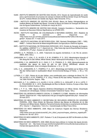 313
IGAM - INSTITUTO MINEIRO DE GESTÃO DAS ÁGUAS, 2012. Estudo de regionalização de vazão
para o aprimoramento do processo de outorga no Estado de Minas Gerais/ Grupo de Pesquisa
da UFV, Instituto Mineiro de Gestão das Águas. Belo Horizonte. 415 p.
IGAM – INSTITUTO MINEIRO DE GESTÃO DAS ÁGUAS. Banco de Dados Hidrogeológicos do
Instituto Mineiro de Gestão das Águas. Consulta ao Banco de Dados de Outorgas de Direito do
Uso de Águas Subterrâneas. Consulta em março de 2013.
IGAM – INSTITUTO MINEIRO DE GESTÃO DAS ÁGUAS. Cadastro Censitário e Declaratório dos
Usuários de Recursos Hídricos Significativos na UPGRH SF5.
INCRA - INSTITUTO NACIONAL DE COLONIZAÇÃO E REFORMA AGRÁRIA, 2001. Relatório de
Gestão do exercício 2011. Disponível em:
<http://www.incra.gov.br/index.php/servicos/publicacoes/relatorios/file/1246-sr-06-minas-
gerais>. Acesso em: 11 maio 2013.
INMET – INSTITUTO NACIONAL DE METEOROLOGIA, 1992. Normais Climatológias (1961 – 1990).
INMET – Instituto Nacional de Meteorologia/Ministério da Agricultura e Reforma Agrária.
INPE – INSTITUTO NACIONAL DE PESQUISAS ESPACIAIS, 2013. Divisão de Geração de Imagens,
Os satélites LANDSAT 5 e 7, disponível em: <http://www.dgi.inpe.br/Suporte/files/Cameras-
LANDSAT57_PT.php>. Acesso em abril de 2013.
JORDÃO, E. P.; PESSOA, C. A., 2005. Tratamento de esgotos domésticos. 4. ed. Rio de Janeiro:
ABES, 2005. 932 p.
JUNQUEIRA, N. T.; LEAL, C. G.; ALVES, C. B. M.; POMPEU, P. S., 2012. Morphological diversity of
fish along the rio das Velhas, Minas Gerais, Brazil. Neotropical Ichthyology, v. no, p. 00-00.
JUNQUEIRA, V. M.; AMARANTE, M. C.; DIAS, C. F. S.; FRANÇA, E. S., 2000. Biomonitoramento da
qualidade das águas da bacia do alto rio das Velhas (MG/Brasil) através de
macroinvertebrados. Acta Limnologica Brasiliensia. v.12, p. 73 – 87.
LEAL, C. G., JUNQUEIRA, N. T., POMPEU, P. S., 2011. Morphology and habitat use by fishes of the
Rio das Velhas basin in southeastern Brazil. Environmental Biology of Fishes , v. 90, p. 143-
157
LUTKEN, C. F. 2001. Peixes do rio das Velhas: uma contribuição para a ictiologia do Brasil. Pp. 23-
164. ALVES, C. B. M.; POMPEU, P. S.. (Org.). Peixes do Rio das Velhas, Passado e Presente.
1ed. Belo Horizonte: Segrac, 196p.
MACHADO, A. T. G.; LISBOA, A. H.; ALVES, C. B. M.; LOPES, D. A.; GOULART, E. M. A.; LEITE, F.
A.; POLIGNANO, M. V., 2010. Revitalização de Rios no Mundo: América, Europa e Ásia. Belo
Horizonte: Instituto Guaicuy, 344 p.
MAIA, L. F. P. G., 1988. Alguns Aspectos Dinâmico-Climatológicos em Minas Gerais. Dissertação
(mestrado em climatologia). Instituto Universidade Federal de Viçosa. 164 p.
MINISTÉRIO DO DESENVOLVIMENTO SOCIAL E COMBATE À FOME. Relatório de Informações
Sociais. Disponível em: <http://aplicacoes.mds.gov.br/sagi/RIv3/geral/index.php>. Acesso em:
29 maio 2013.
MINISTÉRIO DO MEIO AMBIENTE E SECRETARIA DE RECURSOS HÍDRICOS DO GOVERNO
FEDERAL, 2002. Plano Diretor de Recursos Hídricos das Bacias de Afluentes do rio São
Francisco em Minas Gerais. Relatório Parcial de Estudos Ambientais e Levantamento de Dados
(R1). Volume 1 - Diagnóstico. Tomo II a - Caracterização do Meio Físico Clima.
MINISTÉRIO DO MEIO AMBIENTE, 2006. Mapa de Cobertura Vegetal dos Biomas Brasileiros.
Disponível em:
<http://www.mma.gov.br/estruturas/sbf_chm_rbbio/_arquivos/mapas_cobertura_vegetal.pdf>.
Acesso em: 08 mar. 2013.
MINISTÉRIO DO MEIO AMBIENTE, 2007. Portaria n° 9, de 23 de janeiro de 2007 do Ministério do Meio
Ambiente.
MINISTÉRIO DO MEIO AMBIENTE, 2008. MMA difunde boas práticas no manejo das águas pluviais.
Disponível em: http://www.mma.gov.br/informma/item/5013-mma-difunde-boas-praticas-no-
manejo-das-aguas-pluviais. Acesso em: 28 abr. 2013.
 