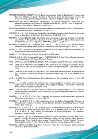 314
MINISTÉRIO DO MEIO AMBIENTE, 2010. Desenvolvimento de Matriz de Coeficientes Técnicos para
Recursos Hídricos no Brasil - Produto 4: Minuta da Matriz de Coeficientes Técnicos de
Recursos Hídricos das Atividades Industrial e Agricultura Irrigada. Brasília: MMA, 80 p.
MINISTÉRIO DO MEIO AMBIENTE. Revitalização de Bacias Hidrográfica. Disponível em:
<http://www.mma.gov.br/agua/bacias-hidrograficas/revitaliza%C3%A7%C3%A3o-de-bacias-
hidrogr%C3%A1ficas>. Acesso em: 29 maio 2013.
MINISTÉRIO DO PLANEJAMENTO. Programa de Aceleração do Crescimento (PAC2). Disponível em:
<http://www.pac.gov.br/>. Acesso em: 29 maio 2013.
MOREIRA, J. L. B., 2002. Estudo da distribuição espacial das chuvas em Belo Horizonte e em seu
entorno. Dissertação de Mestrado. Belo Horizonte: UFMG/IGC, 107p.
MORENO, P.; CALLISTO, M., 2004. Bioindicadores de qualidade de água ao longo da bacia do Rio
das Velhas. In: Ferracini V. L.; Queiroz S. C. N. & Silveira M. P. (Org.). Bioindicadores de
Qualidade da Água. 1 ed. Jaguariuna: EMBRAPA, 2004, v. 1, p. 95-116.
MORENO, P.; FRANÇA, J. S.; FERREIRA, W. R.; PAZ, A. D. ; CALLISTO, M., 2009. Use of the BEAST
model for biomonitoring water quality in a neotropical basin. Hydrobiologia, n. 630, p. 231-242.
MOTA, S., 2000. Introdução à engenharia ambiental. Rio de Janeiro: Associação Brasileira de
Engenharia Sanitária e Ambiental (ABES).
NIMER, E. 1979. Climatologia do Brasil. Rio de Janeiro: IBGE. 422 p.
NOVO, E. M. L. M., 2008. Ambientes Fluviais. In: FLORENZANO, T. G. (org.) Geomorfologia: conceitos
e tecnologias atuais. São Paulo: Oficina de Textos.
OMS – ORGANIZAÇÃO MUNDIAL DE SAÚDE, 2006. Guías para La calidad del água potable. 408 p.
ONS – OPERADOR NACIONAL DE SISTEMAS, 2003. Estimativa das vazões para atividades de uso
consuntivo da água nas principais bacias do sistema interligado nacional – SIN. Brasília: ONS,
201 p.
ONS – OPERADOR NACIONAL DE SISTEMAS, 2005. Estimativas das Vazões para as Atividades de
Uso Consuntivo da Água em Bacias do Sistema Interligado Nacional – SIN. Brasília: NOS,
205p.
PILÓ, L. B., 2000. Geomorfologia Cártisca. Revista Brasileira de Geomorfologia. Volume 1, Nº 1, p 88
– 102.
PINTO. J. A. O., 2006. Avaliação de métodos para a regionalização de curvas de permanência de
vazões para a Bacia do Rio das Velhas. Dissertação (mestrado) – Universidade Federal de
Minas Gerais, Escola de Engenharia. 219 p.
PNUD - PROGRAMA DAS NAÇÕES UNIDAS PARA O DESENVOLVIMENTO, 2013. Atlas do
Desenvolvimento Humano no Brasil. Disponível em: <http://www.atlasbrasil.org.br>. Acesso
em: 05 março 2014.
POMPEU, P. S.; ALVES, C. B. M., 2003. Local fish extinction in a small tropical lake. Neotropical
Ichthyology, Porto Alegre, v. 1, n.2, p. 133-135.
POMPEU, P. S.; ALVES, C. B. M., 2010. A ictiofauna do rio das Velhas: Revitalização, Barragens e
Conexões com o rio São Francisco. Parecer Técnico. Comitê de Bacia Hidrográfica do rio das
Velhas. Belo Horizonte.
POMPEU, P. S.; ALVES, C. B. M.; CALLISTO, M., 2005. The effects of urbanization on biodiversity and
water quality in the Rio das Velhas basin, Brazil. In: L. R. BROWN, R. M. HUGHES, R. GRAY,
& M. R. MEADOR. (Org.). Effects of urbanization on stream ecosystems. 1ed. Bethesda:
American Fisheries Society, p. 12-22.
PROJETO MANUELZÃO, 2010. Revitalização de Rios no Mundo: América, Europa e Ásia / Org.:
Antônio Thomáz Gonzaga da Matta Machado, Apolo Heringer Lisboa, Carlos Bernardo
Mascarenhas Alves, Danielle Alves Lopes, Eugênio Marcos Andrade Goulart, Fernando
Antônio Leite, Marcus Vinícius Polignano. Belo Horizonte: Instituto Guaicuy, 2010. 344p.: il.
PROJETO MANUELZÃO, 2012. Diagnóstico Preliminar – Meta 2014: Revitalização da Bacia do Rio
das Velhas. Belo Horizonte/MG.
 