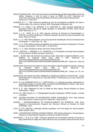 315
PROJETO MANUELZÃO. Termo de Compromisso pela Revitalização da Bacia Hidrográfica do Rio das
Velhas: Assegurar a volta do peixe e nadar na RMBH em 2014. Disponível em:
<http://www.manuelzao.ufmg.br/assets/files/noticias/documentometa2014assinado.pdf>.
Acesso em: 23 maio 2013.
QUADROS, M. F. L., 1994. Estudo de episódios de zona de convergência do Atlântico Sul sobre a
América Latina. São José dos Campos: INPE. Dissertação de Mestrado, 94p.
RENGER, F. E., NOCE, C. M., ROMANO, A. W., MACHADO, N., 1994. Evolução sedimentar do
Supergrupo Minas: 500 Ma de registro geológico no Quadrilátero Ferrífero, Minas Gerais,
Brasil. Geonomos, 2:1-11.
ROSS, J. L. S. , FIERZ, M. S. M., 2005. Algumas Técnicas de Pesquisa em Geomorfologia. In:
VENTURI, Luis Antonio Bittar(org.). Praticando Geografia: técnicas de campo e laboratório. São
Paulo: Oficina de Textos.
ROSS, J. L. S., 1985. Relevo Brasileiro: uma nova proposta de classificação. Revista do Departamento
de Geografia, n. 4, São Paulo, 25 – 39p.
ROSS, J. L. S., 1994. Análise empírica da fragilidade dos ambientes naturais e antropizados. In Revista
do Depto. De Geografia - FFLCH-USP. n. 8, São Paulo.
ROSS, J. L. S., 2009. Geografia do Brasil. São Paulo: Editora EDUSP.
SÁ, M. L, BENITES, L., ANDRADE, K. W., QUEIROGA, G. N. Estratigrafia e Evolução Geomorfológica
do Grupo Bambuí de Morro da Garça. Geonomos.
SEAPA – SECRETARIA DE ESTADO DE AGRICULTURA, PECUÁRIA E ABASTECIMENTO, 2010.
Relatório do Programa Minas Carne 2004 a 2010. Disponível em
<http://www.cigeneticabovina.com.br/downloads/e7261c28-
RELAT%C3%93RIO%20DO%20PROGRAMA%20MINASCARNE.pdf>. Acesso em: março de
2013.
SECRETARIA DE ESTADO DE AGRICULTURA, PECUÁRIA E ABASTECIMENTO (SEAPA). Relatório
do Programa Minas Carne 2004 a 2010. Disponível em
<http://www.cigeneticabovina.com.br/downloads/e7261c28-
RELAT%C3%93RIO%20DO%20PROGRAMA%20MINASCARNE.pdf>. Acesso em 22 mar.
2013.
SECRETARIA DE ESTADO DE MEIO AMBIENTE E DESENVOLVIMENTO SUSTENTÁVEL. Projeto
Estruturador PE-17. Disponível em: http://200.198.22.171/estruturador_pe17.asp. Acesso em:
29 maio 2013.
SILVA, A. B. da; SOBREIRO NETO, A. F.; BERTACHINI, A. C. Potencial das águas subterrâneas no
Quadrilátero Ferrifero. In: CONG. BRAS. de AGUAS SUBTERRÂNEAS, 8, Recife, 1994. Anais.
Recife: ABAS/DNPM/CPRM, 1994. p.264-283.
SILVA, A. B., 1988. Abatimento de solo na cidade de Sete Lagoas, Revista Brasileira de Águas
Subterrâneas – ABAS.
SILVA, A. B., 2009. Capitulo 3.3 – in Hidrogeologia Conceitos e Aplicações. CPRM 3ª edição – revisada
e ampliada.
SNIS – SISTEMA NACIONAL DE INFORMAÇÕES SOBRE SANEAMENTO, 2010. Série Histórica
2010. Disponível em <www.snis.gov.br/> Acesso em: março de 2013.
SUDENE — SUPERINTENDÊNCIA DO DESENVOLVIMENTO DO NORDESTE, 1980. Plano
Integrado de Aproveitamento Integrado dos. Recursos Hídricos do Nordeste do Brasil
(PLIRHINE), 100 p.
TUCCI, C. E. M., 2009 (Org.). Hidrologia: ciências e aplicação. 4 ed. Porto Alegre, Ed. daUniversidade.
ABRH, EDUSP. 943 p.
UFMG – UNIVERSIDADE FEDERAL DE MINAS GERAIS, 1995. Estudos Geológicos, Hidrogeológicos,
Geotécnico e Geoambiental Integrados no Município de Belo Horizonte.
VELÁSQUEZ, L. N, M, et al., 2009 - Processos geradores de concentração anômala de fluoreto na
água subterrânea em região semi-árida: estudo de caso em aquífero cárstico-fissural do Grupo
 