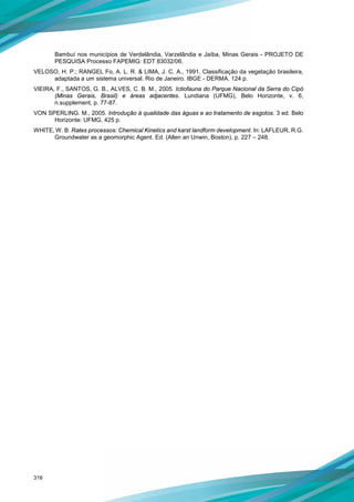 316
Bambuí nos municípios de Verdelândia, Varzelândia e Jaíba, Minas Gerais - PROJETO DE
PESQUISA Processo FAPEMIG: EDT 83032/06.
VELOSO, H. P.; RANGEL Fo, A. L. R. & LIMA, J. C. A., 1991. Classificação da vegetação brasileira,
adaptada a um sistema universal. Rio de Janeiro. IBGE - DERMA. 124 p.
VIEIRA, F., SANTOS, G. B., ALVES, C. B. M., 2005. Ictiofauna do Parque Nacional da Serra do Cipó
(Minas Gerais, Brasil) e áreas adjacentes. Lundiana (UFMG), Belo Horizonte, v. 6,
n.supplement, p. 77-87.
VON SPERLING. M., 2005. Introdução à qualidade das águas e ao tratamento de esgotos. 3 ed. Belo
Horizonte: UFMG, 425 p.
WHITE, W. B. Rates processos: Chemical Kinetics and karst landform development. In: LAFLEUR, R.G.
Groundwater as a geomorphic Agent. Ed. (Allen an Unwin, Boston), p. 227 – 248.
 