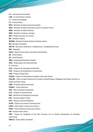 30
LA - Licenciamento Ambiental
LDB - Lei de Diretrizes e Bases
LI - Licença de Instalação
LP - Licença Prévia
MDA - Ministério do Desenvolvimento Agrário
MDS - Ministério do Desenvolvimento Social e Combate à Fome
MMA - Ministério do Meio Ambiente
MME - Ministério de Minas e Energia
MNT - Modelo Numérico de Terreno
MP - Ministério Público
MPEMG - Ministério Público Estadual de Minas Gerais
MS - Ministério da Saúde
MSTTR - Movimento Sindical de Trabalhadores e Trabalhadoras Rurais
MW - Megawatt
NASA - National Aeronautics and Space Administration
ND - Nível Estático
NE - Nível Dinâmico
OMS - Organização Mundial da Saúde
ONG - Organização não Governamental
P - Perímetro
PAA - Programa de Aquisição de Alimentos
PAC - Programa de Aceleração do Crescimento
PAD - Programa Água Doce
PADSA - Projeto de Assentamento Dirigido a Serra das Araras
PAE-MG - Plano de Ação Estadual de Combate à Desertificação e Mitigação dos Efeitos da Seca no
Estado de Minas Gerais
PAM - Produção Agrícola Municipal
PARNA – Parque Nacional
PAS - Plano Amazônia Sustentável
PA’s - Projetos de Assentamento
PBC - Benefício de Prestação Continuada
PBF - Programa Bolsa Família
PCH - Pequena Central Hidrelétrica
PCPR - Projeto de Combate à Pobreza Rural
PDRH - Plano Diretor de Recursos Hídricos
PERH - Plano Estadual de Recursos Hídricos
PIB - Produto Interno Bruto
PISF - Projeto de Integração do Rio São Francisco com as Bacias Hidrográficas do Nordeste
Setentrional
PMAmb - Polícia Militar Ambiental
 