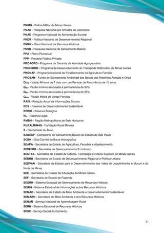 31
PMMG - Policia Militar de Minas Gerais
PNAD - Pesquisa Nacional por Amostra de Domicílios
PNAE - Programa Nacional de Alimentação Escolar
PNDR - Política Nacional de Desenvolvimento Regional
PNRH - Plano Nacional de Recursos Hídricos
PNSB - Pesquisa Nacional de Saneamento Básico
PPA - Plano Plurianual
PPP - Parceria Público Privada
PROAGRO - Programa de Garantia da Atividade Agropecuária
PROHIDRO - Programa de Desenvolvimento do Transporte Hidroviário de Minas Gerais
PRONAF - Programa Nacional de Fortalecimento da Agricultura Familiar
PROSAM - Fundo de Saneamento Ambiental das Bacias dos Ribeirões Arrudas e Onça
Q7,10 - Vazão Mínima de 7 dias com um Período de Recorrência de 10 anos
Q90 - Vazão mínima associada à permanência de 90%
Q95 - Vazão mínima associada à permanência de 95%
Qmlp - Vazão Média de Longo Período
RAIS - Relação Anual de Informações Sociais
RDS - Reserva de Desenvolvimento Sustentável
REBIO - Reserva Biológica
RL - Reserva Legal
RMBH – Região Metropolitana de Belo Horizonte
RURALMINAS - Fundação Rural Mineira
S - Declividade de Álveo
SABESP - Companhia de Saneamento Básico do Estado de São Paulo
SCBH – Sub-Comitê de Bacia Hidrográfica
SEAPA - Secretaria de Estado de Agricultura, Pecuária e Abastecimento
SEDE/MG - Secretaria de Desenvolvimento Econômico
SECTES - Secretaria de Estado de Ciência, Tecnologia e Ensino Superior de Minas Gerais
SEDRU - Secretaria de Estado de Desenvolvimento Regional e Política Urbana
SEDVAN - Secretaria de Estado para o Desenvolvimento dos Vales do Jequitinhonha e Mucuri e do
Norte de Minas
SEE - Secretaria de Estado de Educação de Minas Gerais
SEF - Secretaria de Estado de Fazenda
SEGRH - Sistema Estadual de Gerenciamento de Recursos Hídricos
SEIRH - Sistema Estadual de Informações sobre Recursos Hídricos
SEMAD - Secretaria de Estado de Meio Ambiente e Desenvolvimento Sustentável
SEMARH - Secretaria do Meio Ambiente e dos Recursos Hídricos
SENAR - Serviço Nacional de Aprendizagem Rural
SERH - Sistema Estadual de Recursos Hídricos
SESC - Serviço Social do Comércio
 