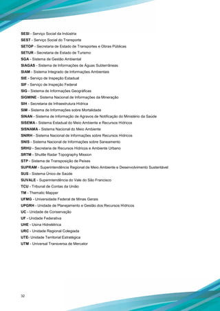 32
SESI - Serviço Social da Indústria
SEST - Serviço Social do Transporte
SETOP - Secretaria de Estado de Transportes e Obras Públicas
SETUR - Secretaria de Estado de Turismo
SGA - Sistema de Gestão Ambiental
SIAGAS - Sistema de Informações de Águas Subterrâneas
SIAM - Sistema Integrado de Informações Ambientais
SIE - Serviço de Inspeção Estadual
SIF - Serviço de Inspeção Federal
SIG - Sistema de Informações Geográficas
SIGMINE - Sistema Nacional de Informações da Mineração
SIH - Secretaria de Infraestrutura Hídrica
SIM - Sistema de Informações sobre Mortalidade
SINAN - Sistema de Informação de Agravos de Notificação do Ministério da Saúde
SISEMA - Sistema Estadual do Meio Ambiente e Recursos Hídricos
SISNAMA - Sistema Nacional do Meio Ambiente
SNIRH - Sistema Nacional de Informações sobre Recursos Hídricos
SNIS - Sistema Nacional de Informações sobre Saneamento
SRHU - Secretaria de Recursos Hídricos e Ambiente Urbano
SRTM - Shuttle Radar Topography Mission
STP - Sistema de Transposição de Peixes
SUPRAM - Superintendência Regional de Meio Ambiente e Desenvolvimento Sustentável
SUS - Sistema Único de Saúde
SUVALE - Superintendência do Vale do São Francisco
TCU - Tribunal de Contas da União
TM - Thematic Mapper
UFMG - Universidade Federal de Minas Gerais
UPGRH - Unidade de Planejamento e Gestão dos Recursos Hídricos
UC - Unidade de Conservação
UF - Unidade Federativa
UHE - Usina Hidrelétrica
URC - Unidade Regional Colegiada
UTE- Unidade Territorial Estratégica
UTM - Universal Transversa de Mercator
 