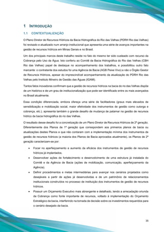 35
1 INTRODUÇÃO
1.1 CONTEXTUALIZAÇÃO
O Plano Diretor de Recursos Hídricos da Bacia Hidrográfica do Rio das Velhas (PDRH Rio das Velhas)
foi revisado e atualizado num arranjo institucional que apresenta uma série de avanços importantes na
gestão de recursos hídricos em Minas Gerais e no Brasil.
Um dos principais marcos deste trabalho reside no fato do mesmo ter sido custeado com recurso da
Cobrança pelo Uso da Água. Isto conferiu ao Comitê da Bacia Hidrográfica do Rio das Velhas (CBH
Rio das Velhas) papel de destaque no acompanhamento dos trabalhos, e possibilitou outro fato
marcante: o contratante dos estudos foi uma Agência de Bacia (AGB Peixe Vivo) e não o Órgão Gestor
de Recursos Hídricos, apesar do imprescindível acompanhamento da atualização do PDRH Rio das
Velhas pelo Instituto Mineiro de Gestão das Águas (IGAM).
Tantos fatos inovadores confirmam que a gestão de recursos hídricos na bacia do rio das Velhas dispõe
de um histórico e de um grau de institucionalização que pode ser identificado entre os mais avançados
no Brasil atualmente.
Essa condição diferenciada, embora ofereça uma série de facilitadores (graus mais elevados de
sensibilização e mobilização social, maior efetividade dos instrumentos de gestão como outorga e
cobrança, etc.), apresenta também o grande desafio de mudança de patamar na gestão de recursos
hídrico da bacia hidrográfica do rio das Velhas.
O resultado desse desafio foi a concretização de um Plano Diretor de Recursos Hídricos de 2ª geração.
Diferentemente dos Planos de 1ª geração que correspondem aos primeiros planos de bacia ou
atualizações destes Planos e que não contaram com a implementação mínima dos instrumentos de
gestão de recursos hídricos (a maioria dos Planos de Bacia aprovados atualmente), os Planos de 2ª
geração caracterizam-se por:
• Focar no aperfeiçoamento e aumento da eficácia dos instrumentos de gestão de recursos
hídricos já implantados.
• Desenvolver ações de fortalecimento e desenvolvimento de uma estrutura já instalada do
Comitê e da Agência de Bacia (ações de mobilização, comunicação, aperfeiçoamento da
Agência).
• Definir procedimentos e metas intermediárias para avançar nos cenários projetados como
desejáveis a partir de ações já desenvolvidas e de um patrimônio de relacionamentos
institucionais construídos no processo de instituição dos instrumentos de gestão de recursos
hídricos.
• Possuir um Orçamento Executivo mais abrangente e detalhado, tendo a arrecadação oriunda
da Cobrança como fonte importante de recursos, voltado à implementação do Orçamento
Estratégico da bacia, interferindo na tomada de decisão sobre os investimentos requeridos para
o cenário desejado da bacia.
 