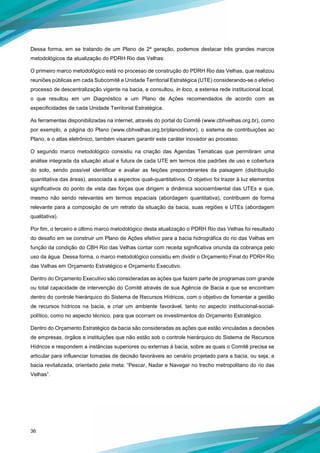 36
Dessa forma, em se tratando de um Plano de 2ª geração, podemos destacar três grandes marcos
metodológicos da atualização do PDRH Rio das Velhas:
O primeiro marco metodológico está no processo de construção do PDRH Rio das Velhas, que realizou
reuniões públicas em cada Subcomitê e Unidade Territorial Estratégica (UTE) considerando-se o efetivo
processo de descentralização vigente na bacia, e consultou, in loco, a extensa rede institucional local,
o que resultou em um Diagnóstico e um Plano de Ações recomendados de acordo com as
especificidades de cada Unidade Territorial Estratégica.
As ferramentas disponibilizadas na internet, através do portal do Comitê (www.cbhvelhas.org.br), como
por exemplo, a página do Plano (www.cbhvelhas.org.br/planodiretor), o sistema de contribuições ao
Plano, e o atlas eletrônico, também visaram garantir este caráter inovador ao processo.
O segundo marco metodológico consistiu na criação das Agendas Temáticas que permitiram uma
análise integrada da situação atual e futura de cada UTE em termos dos padrões de uso e cobertura
do solo, sendo possível identificar e avaliar as feições preponderantes da paisagem (distribuição
quantitativa das áreas), associada a aspectos quali-quantitativos. O objetivo foi trazer à luz elementos
significativos do ponto de vista das forças que dirigem a dinâmica socioambiental das UTEs e que,
mesmo não sendo relevantes em termos espaciais (abordagem quantitativa), contribuem de forma
relevante para a composição de um retrato da situação da bacia, suas regiões e UTEs (abordagem
qualitativa).
Por fim, o terceiro e último marco metodológico desta atualização o PDRH Rio das Velhas foi resultado
do desafio em se construir um Plano de Ações efetivo para a bacia hidrográfica do rio das Velhas em
função da condição do CBH Rio das Velhas contar com receita significativa oriunda da cobrança pelo
uso da água. Dessa forma, o marco metodológico consistiu em dividir o Orçamento Final do PDRH Rio
das Velhas em Orçamento Estratégico e Orçamento Executivo.
Dentro do Orçamento Executivo são consideradas as ações que fazem parte de programas com grande
ou total capacidade de intervenção do Comitê através de sua Agência de Bacia e que se encontram
dentro do controle hierárquico do Sistema de Recursos Hídricos, com o objetivo de fomentar a gestão
de recursos hídricos na bacia, e criar um ambiente favorável, tanto no aspecto institucional-social-
político, como no aspecto técnico, para que ocorram os investimentos do Orçamento Estratégico.
Dentro do Orçamento Estratégico da bacia são consideradas as ações que estão vinculadas a decisões
de empresas, órgãos e instituições que não estão sob o controle hierárquico do Sistema de Recursos
Hídricos e respondem a instâncias superiores ou externas à bacia, sobre as quais o Comitê precisa se
articular para influenciar tomadas de decisão favoráveis ao cenário projetado para a bacia, ou seja, a
bacia revitalizada, orientado pela meta: “Pescar, Nadar e Navegar no trecho metropolitano do rio das
Velhas”.
 