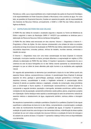 37
Percebe-se, então, que a responsabilidade sob a implementação das ações do Orçamento Estratégico
é de responsabilidades do Poder Executivo (Estado e Municípios) e dos usuários da água. Por outro
lado, as questões do Orçamento Executivo, focadas em aspectos de gestão, são de responsabilidade
dos Gestores de Recursos Hídricos, principalmente, o IGAM e o CBH Rio das Velhas (através da
Agência de Bacia).
1.2 ESTRUTURA DO PDRH RIO DAS VELHAS
O PDRH Rio das Velhas foi revisado e atualizado seguindo o disposto no Termo de Referência do
Edital e seguindo o roteiro da Resolução CNRH nº 145/2012 que estabelece as diretrizes para a
elaboração de Planos de Recursos Hídricos de Bacias Hidrográficas.
O PDRH Rio das Velhas está estruturado em dois volumes: Volume I – Diagnóstico e Volume II –
Prognóstico e Plano de Ações. Os dois volumes compreendem uma síntese de todos os produtos
produzidos ao longo do processo de atualização do PDRH Rio das Velhas, elaborados a partir de dados
secundários disponíveis, consultas públicas, oficinas de trabalho, reuniões setoriais, entrevistas e
trabalho de campo.
O Volume I – Diagnóstico inicia com uma breve caracterização da bacia (Capítulo 3) incluindo
localização, municípios inseridos na bacia, principais afluentes e a segmentação em regiões e UTEs
utilizada na elaboração do PDRH Rio das Velhas. O Capítulo 4 apresenta o mapeamento do uso e
cobertura do solo da bacia hidrográfica do rio das Velhas visando apresentar as características da
paisagem no que se refere às áreas alteradas pela ação humana e as recobertas pela vegetação
natural.
Em seguida são apresentados os elementos que caracterizam a bacia do rio das Velhas quanto aos
aspectos físicos, bióticos, socioeconômicos e culturais. A caracterização física (Capítulo 5) abrange
aspectos de clima, geologia e geomorfologia, pedologia, evolução geotectônica e formação de
depósitos minerais, suscetibilidade à erosão e fragilidade ambiental. A caracterização biótica
(Capítulo 6) aborda as questões relativas a vegetação, unidades de conservação, áreas prioritárias
para a conservação e fauna aquática. A caracterização socioeconômica e cultural (Capítulo 7)
compreende a seguinte temática: população e demografia; atividades econômicas; política urbana;
condições de vida da população; saneamento ambiental e saúde pública; planos, programas e projetos
em implantação. Ganha destaque neste capítulo a caracterização do setor de saneamento, tratando de
aspectos relativos a abastecimento de água, esgotamento sanitário, resíduos sólidos e drenagem
urbana.
Na sequência é apresentada a avaliação quantitativa (Capítulo 8) e qualitativa (Capítulo 9) das águas
superficiais e subterrâneas da bacia do rio das Velhas, compreendendo a caracterização e avaliação
das redes de monitoramento fluviométrico e de qualidade das águas. O Capítulo 10 apresenta a
avaliação do quadro atual dos usos da água e das demandas hídricas, a identificação de áreas sujeitas
à restrição de uso com vistas a proteção dos recursos hídricos e a avaliação do banco de outorgas e
do cadastro de usuários da bacia. O Capítulo 11 apresenta o balanço hídrico entre as disponibilidades
e as demandas.
 
