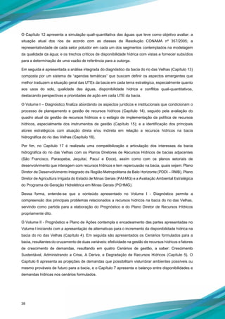 38
O Capítulo 12 apresenta a simulação quali-quantitativa das águas que teve como objetivo avaliar: a
situação atual dos rios de acordo com as classes da Resolução CONAMA nº 357/2005; a
representatividade de cada setor poluidor em cada um dos segmentos contemplados na modelagem
da qualidade da água; e os trechos críticos de disponibilidade hídrica com vistas a fornecer subsídios
para a determinação de uma vazão de referência para a outorga.
Em seguida é apresentada a análise integrada do diagnóstico da bacia do rio das Velhas (Capítulo 13)
composta por um sistema de “agendas temáticas” que buscam definir os aspectos emergentes que
melhor traduzem a situação geral das UTEs da bacia em cada tema estratégico, especialmente quanto
aos usos do solo, qualidade das águas, disponibilidade hídrica e conflitos quali-quantitativos,
destacando perspectivas e prioridades de ação em cada UTE da bacia.
O Volume I – Diagnóstico finaliza abordando os aspectos jurídicos e institucionais que condicionam o
processo de planejamento e gestão de recursos hídricos (Capítulo 14), seguido pela avaliação do
quadro atual da gestão de recursos hídricos e o estágio de implementação da política de recursos
hídricos, especialmente dos instrumentos de gestão (Capítulo 15); e a identificação dos principais
atores estratégicos com atuação direta e/ou indireta em relação a recursos hídricos na bacia
hidrográfica do rio das Velhas (Capítulo 16).
Por fim, no Capítulo 17 é realizada uma compatibilização e articulação dos interesses da bacia
hidrográfica do rio das Velhas com os Planos Diretores de Recursos Hídricos de bacias adjacentes
(São Francisco, Paraopeba, Jequitaí, Pacuí e Doce), assim como com os planos setoriais de
desenvolvimento que interagem com recursos hídricos e tem repercussão na bacia, quais sejam: Plano
Diretor de Desenvolvimento Integrado da Região Metropolitana de Belo Horizonte (PDDI – RMB), Plano
Diretor de Agricultura Irrigada do Estado de Minas Gerais (PAI-MG) e a Avaliação Ambiental Estratégica
do Programa de Geração Hidrelétrica em Minas Gerais (PCHMG).
Dessa forma, entende-se que o conteúdo apresentado no Volume I - Diagnóstico permite a
compreensão dos principais problemas relacionados a recursos hídricos na bacia do rio das Velhas,
servindo como partida para a elaboração do Prognóstico e do Plano Diretor de Recursos Hídricos
propriamente dito.
O Volume II - Prognóstico e Plano de Ações contempla o encadeamento das partes apresentadas no
Volume I iniciando com a apresentação de alternativas para o incremento da disponibilidade hídrica na
bacia do rio das Velhas (Capítulo 4). Em seguida são apresentados os Cenários formulados para a
bacia, resultantes do cruzamento de duas variáveis: efetividade na gestão de recursos hídricos e fatores
de crescimento de demandas, resultando em quatro Cenários de gestão, a saber: Crescimento
Sustentável, Administrando a Crise, A Deriva, e Degradação de Recursos Hídricos (Capítulo 5). O
Capítulo 6 apresenta as projeções de demandas que possibilitam vislumbrar ambientes possíveis ou
mesmo prováveis de futuro para a bacia, e o Capítulo 7 apresenta o balanço entre disponibilidades e
demandas hídricas nos cenários formulados.
 