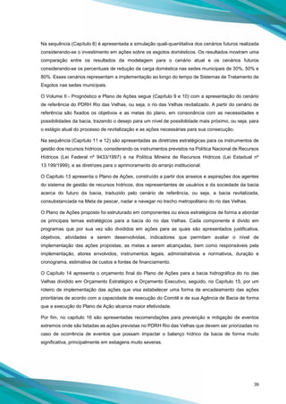39
Na sequência (Capítulo 8) é apresentada a simulação quali-quantitativa dos cenários futuros realizada
considerando-se o investimento em ações sobre os esgotos domésticos. Os resultados mostram uma
comparação entre os resultados da modelagem para o cenário atual e os cenários futuros
considerando-se os percentuais de redução da carga doméstica nas sedes municipais de 30%, 50% e
80%. Esses cenários representam a implementação ao longo do tempo de Sistemas de Tratamento de
Esgotos nas sedes municipais.
O Volume II - Prognóstico e Plano de Ações segue (Capítulo 9 e 10) com a apresentação do cenário
de referência do PDRH Rio das Velhas, ou seja, o rio das Velhas revitalizado. A partir do cenário de
referência são fixados os objetivos e as metas do plano, em consonância com as necessidades e
possibilidades da bacia, trazendo o desejo para um nível de possibilidade mais próximo, ou seja, para
o estágio atual do processo de revitalização e as ações necessárias para sua consecução.
Na sequência (Capítulo 11 e 12) são apresentadas as diretrizes estratégicas para os instrumentos de
gestão dos recursos hídricos, considerando os instrumentos previstos na Política Nacional de Recursos
Hídricos (Lei Federal nº 9433/1997) e na Política Mineira de Recursos Hídricos (Lei Estadual nº
13.199/1999); e as diretrizes para o aprimoramento do arranjo institucional.
O Capítulo 13 apresenta o Plano de Ações, construído a partir dos anseios e aspirações dos agentes
do sistema de gestão de recursos hídricos, dos representantes de usuários e da sociedade da bacia
acerca do futuro da bacia, traduzido pelo cenário de referência, ou seja, a bacia revitalizada,
consubstanciada na Meta de pescar, nadar e navegar no trecho metropolitano do rio das Velhas.
O Plano de Ações proposto foi estruturado em componentes ou eixos estratégicos de forma a abordar
os principais temas estratégicos para a bacia do rio das Velhas. Cada componente é divido em
programas que por sua vez são divididos em ações para as quais são apresentados justificativa,
objetivos, atividades a serem desenvolvidas, indicadores que permitam avaliar o nível de
implementação das ações propostas, as metas a serem alcançadas, bem como responsáveis pela
implementação, atores envolvidos, instrumentos legais, administrativos e normativos, duração e
cronograma, estimativa de custos e fontes de financiamento.
O Capítulo 14 apresenta o orçamento final do Plano de Ações para a bacia hidrográfica do rio das
Velhas dividido em Orçamento Estratégico e Orçamento Executivo, seguido, no Capítulo 15, por um
roteiro de implementação das ações que visa estabelecer uma forma de encadeamento das ações
prioritárias de acordo com a capacidade de execução do Comitê e de sua Agência de Bacia de forma
que a execução do Plano de Ação alcance maior efetividade.
Por fim, no capítulo 16 são apresentadas recomendações para prevenção e mitigação de eventos
extremos onde são listadas as ações previstas no PDRH Rio das Velhas que devem ser priorizadas no
caso de ocorrência de eventos que possam impactar o balanço hídrico da bacia de forma muito
significativa, principalmente em estiagens muito severas.
 