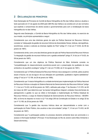 43
2 DECLARAÇÃO DE PRINCÍPIOS
Esta Declaração de Princípios do Comitê da Bacia Hidrográfica do Rio das Velhas retoma e atualiza o
texto aprovado em 31 de agosto de 2004 pelo CBH Rio das Velhas e se constitui em um ato normativo
que explicita o compromisso de atores sociais e governamentais para com a revitalização da bacia
hidrográfica do rio das Velhas.
Segundo esta Declaração, o Comitê da Bacia Hidrográfica do Rio das Velhas adota, no exercício de
sua missão, os princípios apresentados a seguir:
Considerando que uma das diretrizes gerais de ação da Política Nacional de Recursos Hídricos
consiste na "adequação da gestão de recursos hídricos às diversidades físicas, bióticas, demográficas,
econômicas, sociais e culturais as diversas regiões do País" (artigo 3º, II da Lei nº 9.433, de 08 de
janeiro de 1997);
Considerando ainda, como uma das diretrizes gerais de ação da Política Nacional de Recursos Hídricos
"a integração da gestão de recursos hídricos com a gestão ambiental" (artigo 3º, III da Lei nº 9.433, de
08 de janeiro de 1997);
Considerando que um dos objetivos da Política Nacional do Meio Ambiente consiste na
"compatibilização do desenvolvimento econômico-social com a preservação da qualidade do meio
ambiente e do equilíbrio ecológico" (artigo 4º, I da Lei nº 6.938, de 31 de agosto de 1981);
Considerando que “a Política Estadual de Recursos Hídricos visa a assegurar o controle, pelos usuários
atuais e futuros, do uso da água e de sua utilização em quantidade, qualidade e regime satisfatórios”
(artigo 2º da Lei nº 13.199, de 29 de janeiro de 1999);
Considerando que "a bacia hidrográfica é a unidade territorial para implementação da Política Nacional
de Recursos Hídricos e atuação do Sistema Nacional de Gerenciamento dos Recursos Hídricos" (artigo
1º, V da Lei nº 9.433, de 08 de janeiro de 1997), ratificado pelo artigo 1º do Decreto nº 41.578, de 08
de março de 2001 que determina que “as bacias hidrográficas integram unidades físico-territoriais de
planejamento e gestão no que se refere à formulação e implementação da Política Estadual de
Recursos Hídricos, a cargo do Sistema Estadual de Gerenciamento de Recursos Hídricos - SEGRH-
MG, na forma do disposto no inciso I e § 1º do artigo 250 da Constituição do Estado e no artigo 32 da
Lei nº 13.199, de 29 de janeiro de 1999.
Considerando que "a gestão dos recursos hídricos deve ser descentralizada e contar com a
participação do Poder Público, dos usuários e das comunidades" (artigo 1º, VI da Lei nº 9.433, de 08
de janeiro de 1997);
Considerando que "a participação pública no processo decisório ambiental deve ser promovida e o
acesso à informação facilitado" (Princípio 10 da Declaração do Rio de Janeiro sobre Meio Ambiente e
Desenvolvimento);
 