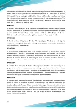 44
Considerando os instrumentos atualmente instituídos para a gestão de recursos hídricos na bacia do
rio das Velhas, a saber, (I) o Plano Estadual de Recursos Hídricos; (II) o Plano Diretor de Recursos
Hídricos de 2004 e sua atualização de 2014; (III) o Sistema de Informações sobre Recursos Hídricos;
(IV) o enquadramento dos corpos de água em classes, segundo seus usos preponderantes; (V) a
outorga dos direitos de uso de recursos hídricos; e (VI) a cobrança pelo uso de recursos hídricos (artigo
9 da Lei nº 13.199, de 29 de janeiro de 1999);
PRINCÍPIO I
O Comitê da Bacia Hidrográfica do Rio das Velhas promoverá constante e estreita relação orgânica e
dialógica com o Comitê da Bacia Hidrográfica do Rio São Francisco, com o Fórum Mineiro de Comitês
e demais comitês de Bacia do Brasil a fim de promover e fortalecer a Política Nacional de Recursos
Hídricos, a gestão ambiental por bacia hidrográfica e a autonomia decisória dos Comitês.
PRINCÍPIO II
O Comitê da Bacia Hidrográfica do Rio das Velhas zelará pela efetividade da gestão tripartite,
fortalecendo a participação da sociedade civil no processo decisório, e mantendo a sua autonomia
decisórias dentro dos preceitos legais.
PRINCÍPIO III
O Comitê da Bacia Hidrográfica do Rio das Velhas priorizará, no exercício de suas atividades de gestão
e gerenciamento, a elaboração, efetivação e as atualizações de seu Plano de Bacia, que consiste no
principal elemento a orientar e fundamentar a implementação dos demais instrumentos da Política
Estadual de Recursos Hídricos, de forma integrada com as diretrizes do Sistema Estadual de
Gerenciamento de Recursos Hídricos e do Sistema Estadual de Meio Ambiente.
PRINCÍPIO IV
O Comitê da Bacia Hidrográfica do Rio das Velhas implementará no Plano de Bacia um conjunto de
programas estratégicos e operacionais visando a revitalização da bacia, a partir de um Plano de Metas,
com o objetivo final de navegar, pescar e nadar ao longo de toda a extensão do rio, garantindo através
de um modelo de sustentabilidade ambiental, econômica e social a biodiversidade aquática, a qualidade
e quantidade das águas, para esta e as futuras gerações que habitam a bacia.
PRINCÍPIO V
O Comitê da Bacia Hidrográfica do Rio das Velhas exercerá amplamente o seu papel institucional e
político no sentido de estabelecer um diálogo e uma integração com todos os demais entes que
compõem o Sistema de Recursos Hídricos com o objetivo de integrar o licenciamento ambiental com a
gestão das águas, considerando que a qualidade e a quantidade apresentam uma interdependência
com a sustentabilidade dos ecossistemas da bacia, com sua biodiversidade e o bem-estar social, sendo
a água um bem natural, social e essencial à vida, que por sua escassez e fatores inerentes à sua
gestão, adquire valor econômico.
 
