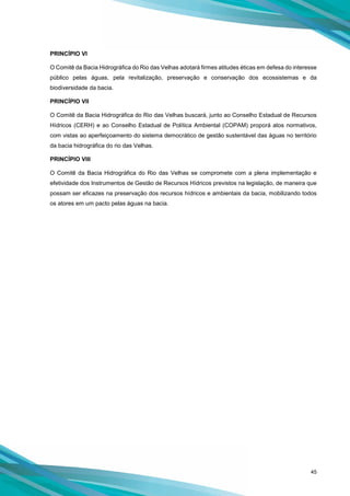 45
PRINCÍPIO VI
O Comitê da Bacia Hidrográfica do Rio das Velhas adotará firmes atitudes éticas em defesa do interesse
público pelas águas, pela revitalização, preservação e conservação dos ecossistemas e da
biodiversidade da bacia.
PRINCÍPIO VII
O Comitê da Bacia Hidrográfica do Rio das Velhas buscará, junto ao Conselho Estadual de Recursos
Hídricos (CERH) e ao Conselho Estadual de Política Ambiental (COPAM) proporá atos normativos,
com vistas ao aperfeiçoamento do sistema democrático de gestão sustentável das águas no território
da bacia hidrográfica do rio das Velhas.
PRINCÍPIO VIII
O Comitê da Bacia Hidrográfica do Rio das Velhas se compromete com a plena implementação e
efetividade dos Instrumentos de Gestão de Recursos Hídricos previstos na legislação, de maneira que
possam ser eficazes na preservação dos recursos hídricos e ambientais da bacia, mobilizando todos
os atores em um pacto pelas águas na bacia.
 