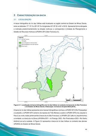 49
3 CARACTERIZAÇÃO DA BACIA
3.1 LOCALIZAÇÃO
A bacia hidrográfica do rio das Velhas está localizada na região central do Estado de Minas Gerais,
entre as latitudes 17o 15' S e 20o 25' S e longitudes 43o 25' W e 44o e 50 W. Apresenta forma alongada
e inclinada predominantemente na direção norte-sul, e corresponde à Unidade de Planejamento e
Gestão de Recursos Hídricos (UPGRH) SF5 (São Francisco 5).
Figura 3.1: Localização da bacia hidrográfica do rio das Velhas no contexto da bacia do rio São Francisco
e do Estado de Minas Gerais. Elaboração: Consórcio Ecoplan/Skill (2015).
A bacia do rio das Velhas apresenta como bacias hidrográficas vizinhas a UPGRH SF3 (Rio Paraopeba)
a sudoeste; a UPGRH SF4 (entorno da represa de Três Marias) a oeste e UPGRH SF6 (rios Jequitaí e
Pacuí) ao norte, todas pertencentes à bacia do rio São Francisco; a UPGRH JQ1 (alto rio Jequitinhonha)
a nordeste; e a bacia do rio Doce (UPGRHs DO1 - rio Piranga, DO2 - Rio Piracicaba e DO3 - Rio Santo
Antônio) ao sul e sudeste. A Figura 3.2 apresenta a bacia do rio das Velhas no contexto das demais
UPGRHs do Estado de Minas Gerais.
 