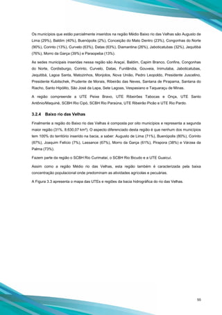 55
Os municípios que estão parcialmente inseridos na região Médio Baixo rio das Velhas são Augusto de
Lima (29%), Baldim (40%), Buenópolis (2%), Conceição do Mato Dentro (23%), Congonhas do Norte
(90%), Corinto (13%), Curvelo (63%), Datas (63%), Diamantina (26%), Jaboticatubas (32%), Jequitibá
(76%), Morro da Garça (39%) e Paraopeba (13%).
As sedes municipais inseridas nessa região são Araçaí, Baldim, Capim Branco, Confins, Congonhas
do Norte, Cordisburgo, Corinto, Curvelo, Datas, Funilândia, Gouveia, Inimutaba, Jaboticatubas,
Jequitibá, Lagoa Santa, Matozinhos, Monjolos, Nova União, Pedro Leopoldo, Presidente Juscelino,
Presidente Kubitschek, Prudente de Morais, Ribeirão das Neves, Santana de Pirapama, Santana do
Riacho, Santo Hipólito, São José da Lapa, Sete Lagoas, Vespasiano e Taquaraçu de Minas.
A região compreende a UTE Peixe Bravo, UTE Ribeirões Tabocas e Onça, UTE Santo
Antônio/Maquiné, SCBH Rio Cipó, SCBH Rio Paraúna, UTE Ribeirão Picão e UTE Rio Pardo.
3.2.4 Baixo rio das Velhas
Finalmente a região do Baixo rio das Velhas é composta por oito municípios e representa a segunda
maior região (31%, 8.630,07 km²). O aspecto diferenciado desta região é que nenhum dos municípios
tem 100% do território inserido na bacia, a saber: Augusto de Lima (71%), Buenópolis (80%), Corinto
(87%), Joaquim Felício (7%), Lassance (67%), Morro da Garça (61%), Pirapora (38%) e Várzea da
Palma (73%).
Fazem parte da região o SCBH Rio Curimataí, o SCBH Rio Bicudo e a UTE Guaicuí.
Assim como a região Médio rio das Velhas, esta região também é caracterizada pela baixa
concentração populacional onde predominam as atividades agrícolas e pecuárias.
A Figura 3.3 apresenta o mapa das UTEs e regiões da bacia hidrográfica do rio das Velhas.
 