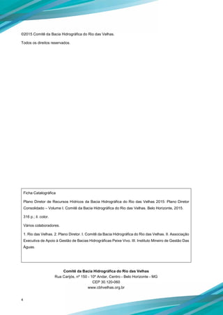 4
©2015 Comitê da Bacia Hidrográfica do Rio das Velhas.
Todos os direitos reservados.
Ficha Catalográfica
Plano Diretor de Recursos Hídricos da Bacia Hidrográfica do Rio das Velhas 2015: Plano Diretor
Consolidado – Volume I. Comitê da Bacia Hidrográfica do Rio das Velhas. Belo Horizonte, 2015.
316 p.; il. color.
Vários colaboradores.
1. Rio das Velhas. 2. Plano Diretor. I. Comitê da Bacia Hidrográfica do Rio das Velhas. II. Associação
Executiva de Apoio à Gestão de Bacias Hidrográficas Peixe Vivo. III. Instituto Mineiro de Gestão Das
Águas.
Comitê da Bacia Hidrográfica do Rio das Velhas
Rua Carijós, nº 150 - 10º Andar, Centro - Belo Horizonte - MG
CEP 30.120-060
www.cbhvelhas.org.br
 