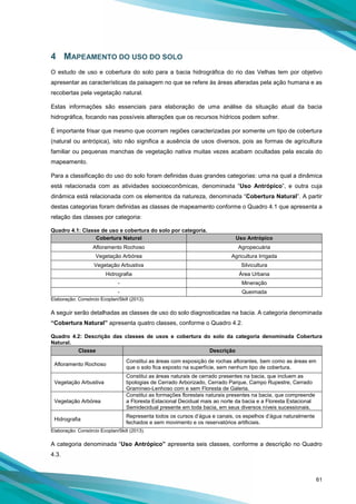 61
4 MAPEAMENTO DO USO DO SOLO
O estudo de uso e cobertura do solo para a bacia hidrográfica do rio das Velhas tem por objetivo
apresentar as características da paisagem no que se refere às áreas alteradas pela ação humana e as
recobertas pela vegetação natural.
Estas informações são essenciais para elaboração de uma análise da situação atual da bacia
hidrográfica, focando nas possíveis alterações que os recursos hídricos podem sofrer.
É importante frisar que mesmo que ocorram regiões caracterizadas por somente um tipo de cobertura
(natural ou antrópica), isto não significa a ausência de usos diversos, pois as formas de agricultura
familiar ou pequenas manchas de vegetação nativa muitas vezes acabam ocultadas pela escala do
mapeamento.
Para a classificação do uso do solo foram definidas duas grandes categorias: uma na qual a dinâmica
está relacionada com as atividades socioeconômicas, denominada “Uso Antrópico”, e outra cuja
dinâmica está relacionada com os elementos da natureza, denominada “Cobertura Natural”. A partir
destas categorias foram definidas as classes de mapeamento conforme o Quadro 4.1 que apresenta a
relação das classes por categoria:
Quadro 4.1: Classe de uso e cobertura do solo por categoria.
Cobertura Natural Uso Antrópico
Afloramento Rochoso Agropecuária
Vegetação Arbórea Agricultura Irrigada
Vegetação Arbustiva Silvicultura
Hidrografia Área Urbana
- Mineração
- Queimada
Elaboração: Consórcio Ecoplan/Skill (2013).
A seguir serão detalhadas as classes de uso do solo diagnosticadas na bacia. A categoria denominada
“Cobertura Natural” apresenta quatro classes, conforme o Quadro 4.2.
Quadro 4.2: Descrição das classes de usos e cobertura do solo da categoria denominada Cobertura
Natural.
Classe Descrição
Afloramento Rochoso
Constitui as áreas com exposição de rochas aflorantes, bem como as áreas em
que o solo fica exposto na superfície, sem nenhum tipo de cobertura.
Vegetação Arbustiva
Constitui as áreas naturais de cerrado presentes na bacia, que incluem as
tipologias de Cerrado Arborizado, Cerrado Parque, Campo Rupestre, Cerrado
Gramíneo-Lenhoso com e sem Floresta de Galeria.
Vegetação Arbórea
Constitui as formações florestais naturais presentes na bacia, que compreende
a Floresta Estacional Decidual mais ao norte da bacia e a Floresta Estacional
Semidecidual presente em toda bacia, em seus diversos níveis sucessionais.
Hidrografia
Representa todos os cursos d’água e canais, os espelhos d’água naturalmente
fechados e sem movimento e os reservatórios artificiais.
Elaboração: Consórcio Ecoplan/Skill (2013).
A categoria denominada “Uso Antrópico” apresenta seis classes, conforme a descrição no Quadro
4.3.
 