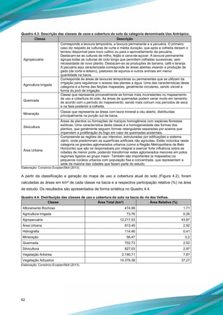 62
Quadro 4.3: Descrição das classes de usos e cobertura do solo da categoria denominada Uso Antrópico.
Classe Descrição
Agropecuária
Corresponde a lavoura temporária, a lavoura permanente e a pecuária. O primeiro
caso diz respeito às culturas de curta e média duração, que após a colheita deixam o
terreno disponível para novo cultivo ou para o aproveitamento da pecuária.
Destacam-se as culturas de milho, feijão e cana-de-açúcar. A lavoura permanente
agrupa todas as culturas de ciclo longo que permitem colheitas sucessivas, sem
necessidade de novo plantio. Destacam-se as produções de banana, café e laranja.
A pecuária aqui caracterizada corresponde às áreas abertas visando a produção de
gado (de corte e leiteiro), pastoreio de equinos e outros animais em menor
quantidade na bacia.
Agricultura Irrigada
Corresponde às áreas de lavouras temporárias ou permanentes que se utilizam da
irrigação para regularizar o acesso das plantas a água. Uma das características desta
categoria é a forma das feições mapeadas, geralmente circulares, sendo visível a
forma do pivô de irrigação.
Queimada
Classe que representa provavelmente as formas mais inconstantes no mapeamento
de uso e cobertura do solo. As áreas de queimadas podem variar muito em tamanho
de acordo com o período do mapeamento, sendo mais comum nos períodos de seca
e na fase posterior a colheita.
Mineração
Classe que representa as áreas com lavra mineral a céu aberto, distribuídas
principalmente na porção sul da bacia.
Silvicultura
Áreas de plantios ou formações de maciços homogêneos com espécies florestais
exóticas. Uma característica desta classe é a homogeneidade das formas dos
plantios, que geralmente seguem formas retangulares separadas por aceiros que
impendem a proliferação do fogo em caso de queimadas acidentais.
Área Urbana
Compreende as regiões de uso intensivo, estruturadas por edificações e sistema
viário, onde predominam as superfícies artificiais não agrícolas. Estão incluídos nesta
categoria os grandes aglomerados urbanos (como a Região Metropolitana de Belo
Horizonte) que são os responsáveis por integrar e exercer forte influência sobre as
cidades de menor porte, podendo transformar estes aglomerados menores em polos
regionais ligados ao grupo maior. Também são importantes (e mapeados) os
pequenos núcleos urbanos com população fixa e concentrada, que representam a
sede da maioria das cidades que fazem parte do estudo.
Elaboração: Consórcio Ecoplan/Skill (2013).
A partir da classificação e geração do mapa de uso e cobertura atual do solo (Figura 4.2), foram
calculadas as áreas em km² de cada classe na bacia e a respectiva participação relativa (%) na área
de estudo. Os resultados são apresentados de forma sintética no Quadro 4.4.
Quadro 4.4: Distribuição das classes de uso e cobertura do solo na bacia do rio das Velhas.
Classe Área Total (km²) Área Relativa (%)
Afloramento Rochoso 474,99 1,71
Agricultura Irrigada 73,76 0,26
Agropecuária 12.217,03 43,87
Área Urbana 813,45 2,92
Hidrografia 114,46 0,41
Mineração 56,47 0,2
Queimada 702,73 2,52
Silvicultura 827,03 2,97
Vegetação Arbórea 2.190,71 7,87
Vegetação Arbustiva 10.379,38 37,27
Elaboração: Consórcio Ecoplan/Skill (2013).
 