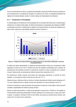 70
Como os demais fatores do clima, os registros das estações ao longo do território da bacia caracterizam
seu comportamento e a amplitude de variação nos meses do ano. Assim, as estações localizadas nas
regiões com maiores altitudes, tendem a mostrar valores de nebulosidade mais elevados.
5.1.1 Temperatura e Precipitação
A caracterização da temperatura e da precipitação são os principais elementos para a caracterização
climática de uma determinada região. Os dados de temperatura e precipitação das estações do INMET
consideradas permitiram a elaboração do diagrama termopluviométrico da média das estações para
toda a bacia, indicando a sazonalidade existente conforme a Figura 5.1.
Figura 5.1: Diagrama termopluviométrico da média da bacia do rio das Velhas. Elaboração: Consórcio
Ecoplan/Skill (2013).
A análise dos dados apresentados no diagrama termopluviométrico indica que a temperatura média
registrada na bacia foi de 21,05 °C (média anual das oito estações consideradas para o estudo). As
temperaturas mais elevadas ocorreram no período de novembro a março, coincidindo com o período
chuvoso. Neste período as temperaturas médias mensais foram superiores a 22 °C.
As temperaturas médias mensais mais baixas são observadas justamente no período de maior
estiagem, e a temperatura média mínima fica em torno de 17,7 °C.
Observa-se que a diferença entre as maiores e menores temperaturas médias anuais ultrapassa os 5
°C e que a diferença entre as médias mensais mais elevadas e as menos elevadas é de 5,8 °C.
A Figura 5.3 apresenta o mapa de isolinhas de temperatura na bacia do rio das Velhas, onde é possível
constatar a regularidade das médias ao longo da bacia.
Quanto ao regime pluviométrico, a média anual registrada na bacia foi de 1.372,56 mm. Em relação ao
comportamento sazonal das precipitações na bacia, distinguem-se 3 meses secos, ou seja, junho, julho
e agosto. A exceção é verificada no Alto rio das Velhas, que passa por períodos secos maiores, que
variam de 4 a 5 meses (maio a setembro).
 
