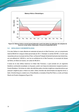 78
Figura 5.5: Balanço hídrico normal mensal elaborado a partir dos dados da média das oito estações da
bacia do rio das Velhas. Elaboração: Consórcio Ecoplan/Skill (2013).
5.2 GEOLOGIA E GEOMORFOLOGIA
O rio das Velhas é o maior afluente em extensão da bacia do rio São Francisco, com um comprimento
total de 806,84 km e largura média aproximada de 38 m. Orientado no sentido SE-NW, o rio tem suas
nascentes junto ao município de Ouro Preto, na Área de Proteção Ambiental Cachoeira das Andorinhas,
em uma altitude de 1.505,83 m, com foz na confluência do rio São Francisco, no município de Várzea
da Palma, em Barra do Guaicuí, em cotas de 485,26 m.
A bacia do rio das Velhas insere-se no Cráton São Francisco, o qual consiste em um segmento
litosférico continental consolidado no Arqueano, porém com faixas de dobramento marginal durante o
Evento Brasiliano. Os limites do cráton são definidos pelos cinturões orogênicos neoproterozóicos que
possuem vergência para o interior do cráton. Estes cinturões são denominados da seguinte forma: a
leste, Cinturão Araçuaí; a oeste e sul, a Faixa Brasília; a noroeste a Faixa Rio Preto e, a norte, as Faixas
Riacho do Pontal e Sergipana (Figura 5.6).
 