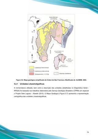 79
Figura 5.6: Mapa geológico simplificado do Cráton do São Francisco. Modificado de: ALKMIM, 2004.
5.2.1 Unidades Litoestratigráficas
A nomenclatura utilizada, bem como a descrição das unidades (detalhadas no Diagnóstico Geral -
RP02A) foi baseada nos trabalhos elaborados pelo Serviço Geológico Brasileiro (CPRM) em especial
o Projeto Sete Lagoas – Abaeté (2010). O Mapa Geológico (Figura 5.7) apresenta a representação
cartográfica das unidades Litoestratigráficas.
 