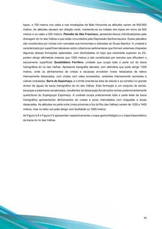 85
topos, e 700 metros nos vales e nas imediações de Belo Horizonte as altitudes variam de 800-900
metros. As altitudes decaem em direção norte, mantendo-se as médias dos topos em torno de 600
metros e os vales a 550 metros; Planalto do São Francisco, apresenta blocos individualizados pela
drenagem do rio das Velhas e que estão circundados pela Depressão Sanfranciscana. Esses planaltos
são constituídos por rochas com camadas sub-horizontais e dobradas do Grupo Bambuí. A unidade é
caracterizada por superfícies tabulares sobre coberturas sedimentares que formam extensas chapadas
Algumas dessas formações aplainadas, com declividades no topo que raramente superam os 2%,
podem atingir altimetrias maiores que 1000 metros e são constituídas por arenitos que dificultam o
escoamento superficial; Quadrilátero Ferrífero, unidade que ocupa toda a parte sul da bacia
hidrográfica do rio das Velhas. Apresenta topografia elevada, com altimetria que pode atingir 1500
metros, onde os alinhamentos de cristas e escarpas envolvem níveis rebaixados de relevo
intensamente dissecados, com cristas com vales encaixados, vertentes intensamente ravinadas e
colinas onduladas; Serra do Espinhaço, é o limite oriental da área de estudo e se constitui no grande
divisor de águas da bacia hidrográfica do rio das Velhas. Esta formação é um conjunto de serras,
escarpas e patamares escalonados, resultantes da dissecação fluvial sobre rochas predominantemente
quartzíticas do Supergrupo Espinhaço. A unidade ocupa praticamente toda a parte leste da bacia
hidrográfica apresentando alinhamentos de cristas e picos intercalados com chapadas e áreas
dissecadas. As altitudes na parte norte (mais próximas a foz do Rio das Velhas) variam de 1200 a 1400
metros, mas no setor sul pode atingir com facilidade os 1600 metros.
As Figura 5.8 e Figura 5.9 apresentam respectivamente o mapa geomorfológico e o mapa hipsométrico
da bacia do rio das Velhas.
 