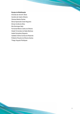 7
Equipe de Mobilização
Amanda de Amorim Alves
Carolina de Castro Oliveira
Clarissa Bastos Dantas
Derza Aparecida Costa Nogueira
Dimas Corrêa da Silva
Elio Domingos Neto
Fernanda Márcia Carlos de Oliveira
Gisele Fernandes de Sales Barbosa
Izabel Gonçalves Nogueira
Izabella Cristina Correia de Resende
Politácito Ricardo de Oliveira Santos
Thiago Augusto Rodrigues
 