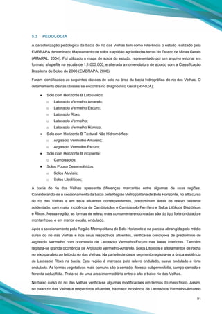 91
5.3 PEDOLOGIA
A caracterização pedológica da bacia do rio das Velhas tem como referência o estudo realizado pela
EMBRAPA denominado Mapeamento de solos e aptidão agrícola das terras do Estado de Minas Gerais
(AMARAL, 2004). Foi utilizado o mapa de solos do estudo, representado por um arquivo vetorial em
formato shapefile na escala de 1:1.000.000, e alterada a nomenclatura de acordo com a Classificação
Brasileira de Solos de 2006 (EMBRAPA, 2006).
Foram identificadas as seguintes classes de solo na área da bacia hidrográfica do rio das Velhas. O
detalhamento destas classes se encontra no Diagnóstico Geral (RP-02A):
• Solo com Horizonte B Latossólico:
o Latossolo Vermelho Amarelo;
o Latossolo Vermelho Escuro;
o Latossolo Roxo;
o Latossolo Vermelho;
o Latossolo Vermelho Húmico;
• Solo com Horizonte B Textural Não Hidromórfico:
o Argissolo Vermelho Amarelo;
o Argissolo Vermelho Escuro;
• Solo com Horizonte B incipiente:
o Cambissolos;
• Solos Pouco Desenvolvidos:
o Solos Aluviais;
o Solos Litrolíticos;
A bacia do rio das Velhas apresenta diferenças marcantes entre algumas de suas regiões.
Considerando-se o seccionamento da bacia pela Região Metropolitana de Belo Horizonte, no alto curso
do rio das Velhas e em seus afluentes correspondentes, predominam áreas de relevo bastante
acidentado, com maior incidência de Cambissolos e Cambissolo Ferrífero e Solos Litólicos Distróficos
e Álicos. Nessa região, as formas de relevo mais comumente encontradas são do tipo forte ondulado e
montanhoso, e em menor escala, ondulado.
Após o seccionamento pela Região Metropolitana de Belo Horizonte e na parcela abrangida pelo médio
curso do rio das Velhas e nos seus respectivos afluentes, verifica-se condições de predomínio de
Argissolo Vermelho com ocorrência de Latossolo Vermelho-Escuro nas áreas interiores. Também
registra-se grande ocorrência de Argissolo Vermelho-Amarelo, Solos Litólicos e afloramentos de rocha
no eixo paralelo ao leito do rio das Velhas. Na parte leste deste segmento registra-se a única evidência
de Latossolo Roxo na bacia. Esta região é marcada pelo relevo ondulado, suave ondulado e forte
ondulado. As formas vegetativas mais comuns são o cerrado, floresta subperenifólia, campo cerrado e
floresta caducifólia. Trata-se de uma área intermediária entre o alto e baixo rio das Velhas.
No baixo curso do rio das Velhas verifica-se algumas modificações em termos do meio físico. Assim,
no baixo rio das Velhas e respectivos afluentes, há maior incidência de Latossolos Vermelho-Amarelo
 