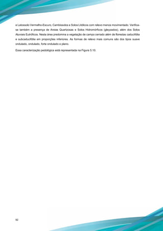 92
e Latossolo Vermelho-Escuro, Cambissolos e Solos Litólicos com relevo menos movimentado. Verifica-
se também a presença de Areias Quartzosas e Solos Hidromórficos (gleyzados), além dos Solos
Aluviais Eutróficos. Nesta área predomina a vegetação de campo cerrado além de florestas caducifólia
e subcaducifólia em proporções inferiores. As formas de relevo mais comuns são dos tipos suave
ondulado, ondulado, forte ondulado e plano.
Essa caracterização pedológica está representada na Figura 5.10.
 
