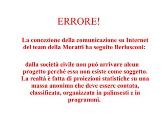 ERRORE! La concezione della comunicazione su Internet del team della Moratti ha seguito Berlusconi:  dalla società civile non può arrivare alcun progetto perché essa non esiste come soggetto. La realtà è fatta di proiezioni statistiche su una massa anonima che deve essere contata, classificata, organizzata in palinsesti e in programmi.  