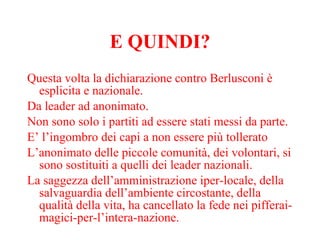 E QUINDI? Questa volta la dichiarazione contro Berlusconi è esplicita e nazionale.  Da leader ad anonimato.  Non sono solo i partiti ad essere stati messi da parte. E’ l’ingombro dei capi a non essere più tollerato L’anonimato delle piccole comunità, dei volontari, si sono sostituiti a quelli dei leader nazionali.  La saggezza dell’amministrazione iper-locale, della salvaguardia dell’ambiente circostante, della qualità della vita, ha cancellato la fede nei pifferai-magici-per-l’intera-nazione.  