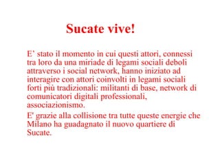 Sucate vive! E’ stato il momento in cui questi attori, connessi tra loro da una miriade di legami sociali deboli attraverso i social network, hanno iniziato ad interagire con attori coinvolti in legami sociali forti più tradizionali: militanti di base, network di comunicatori digitali professionali, associazionismo.  E' grazie alla collisione tra tutte queste energie che Milano ha guadagnato il nuovo quartiere di Sucate. 
