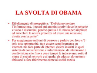 LA SVOLTA DI OBAMA Ribaltamento di prospettiva: “Dobbiamo portare l’informazione, i nostri atti amministrativi dove le persone vivono e discutono, perché questa è la strada per ampliare ed arricchire la nostra presenza ed avere una relazione diretta con la gente” Per raggiungere milioni di persone e parlare con loro c’è solo una opportunità: non essere semplicemente su internet, ma fare parte di internet; essere inseriti in quel sistema di conversazione e informazione, di interazione e condivisione che fino a poco tempo fa indicavamo sotto il nome di social network e al quale, da adesso, dovremmo abituarci a fare riferimento come ai social media 