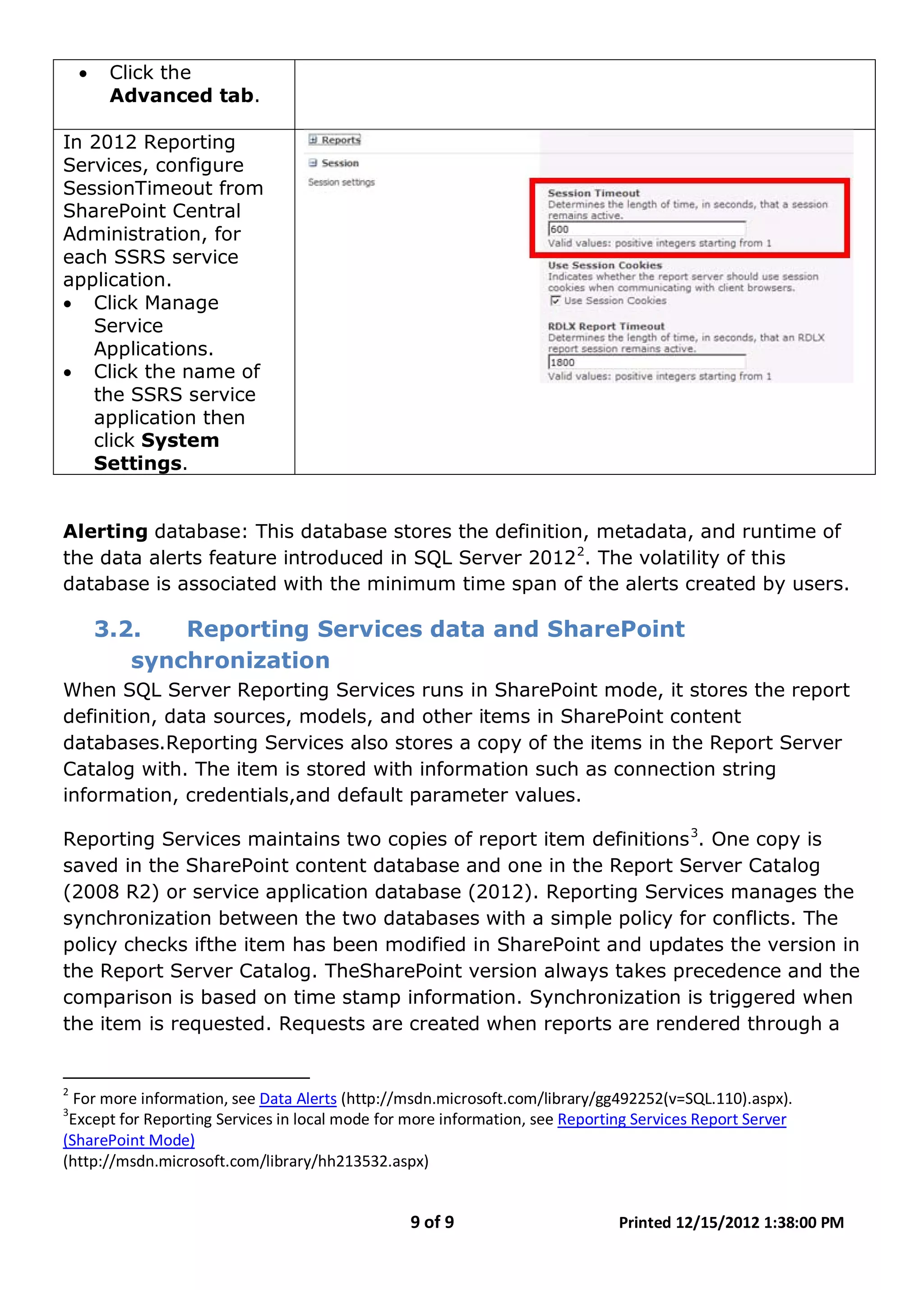 9 of 9 Printed 12/15/2012 1:38:00 PM
• Click the
Advanced tab.
In 2012 Reporting
Services, configure
SessionTimeout from
SharePoint Central
Administration, for
each SSRS service
application.
• Click Manage
Service
Applications.
• Click the name of
the SSRS service
application then
click System
Settings.
Alerting database: This database stores the definition, metadata, and runtime of
the data alerts feature introduced in SQL Server 20122
3.2. Reporting Services data and SharePoint
synchronization
. The volatility of this
database is associated with the minimum time span of the alerts created by users.
When SQL Server Reporting Services runs in SharePoint mode, it stores the report
definition, data sources, models, and other items in SharePoint content
databases.Reporting Services also stores a copy of the items in the Report Server
Catalog with. The item is stored with information such as connection string
information, credentials,and default parameter values.
Reporting Services maintains two copies of report item definitions3
2
For more information, see
. One copy is
saved in the SharePoint content database and one in the Report Server Catalog
(2008 R2) or service application database (2012). Reporting Services manages the
synchronization between the two databases with a simple policy for conflicts. The
policy checks ifthe item has been modified in SharePoint and updates the version in
the Report Server Catalog. TheSharePoint version always takes precedence and the
comparison is based on time stamp information. Synchronization is triggered when
the item is requested. Requests are created when reports are rendered through a
Data Alerts (http://msdn.microsoft.com/library/gg492252(v=SQL.110).aspx).
3
Except for Reporting Services in local mode for more information, see Reporting Services Report Server
(SharePoint Mode)
(http://msdn.microsoft.com/library/hh213532.aspx)
 