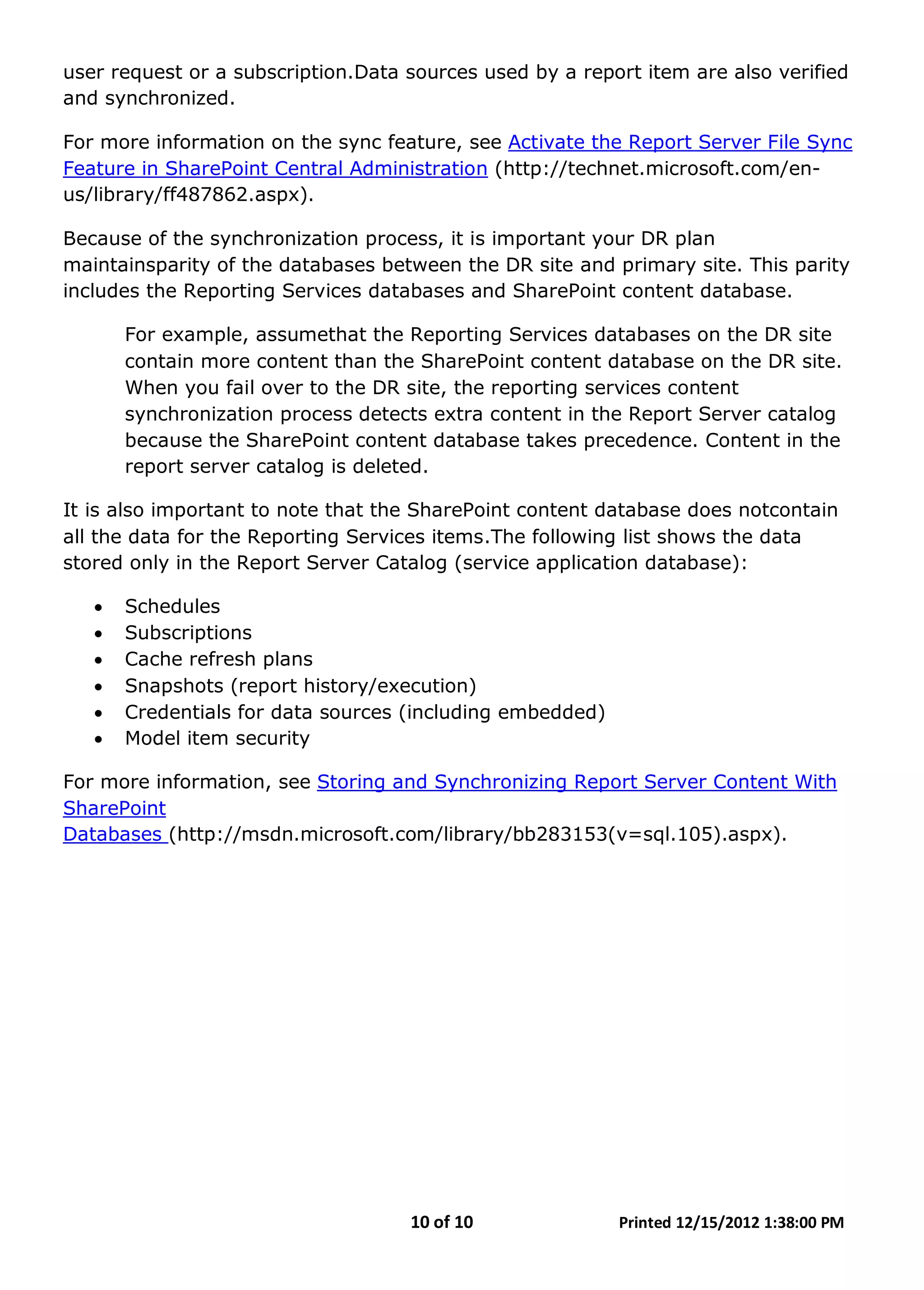 10 of 10 Printed 12/15/2012 1:38:00 PM
user request or a subscription.Data sources used by a report item are also verified
and synchronized.
For more information on the sync feature, see Activate the Report Server File Sync
Feature in SharePoint Central Administration (http://technet.microsoft.com/en-
us/library/ff487862.aspx).
Because of the synchronization process, it is important your DR plan
maintainsparity of the databases between the DR site and primary site. This parity
includes the Reporting Services databases and SharePoint content database.
For example, assumethat the Reporting Services databases on the DR site
contain more content than the SharePoint content database on the DR site.
When you fail over to the DR site, the reporting services content
synchronization process detects extra content in the Report Server catalog
because the SharePoint content database takes precedence. Content in the
report server catalog is deleted.
It is also important to note that the SharePoint content database does notcontain
all the data for the Reporting Services items.The following list shows the data
stored only in the Report Server Catalog (service application database):
• Schedules
• Subscriptions
• Cache refresh plans
• Snapshots (report history/execution)
• Credentials for data sources (including embedded)
• Model item security
For more information, see Storing and Synchronizing Report Server Content With
SharePoint
Databases (http://msdn.microsoft.com/library/bb283153(v=sql.105).aspx).
 