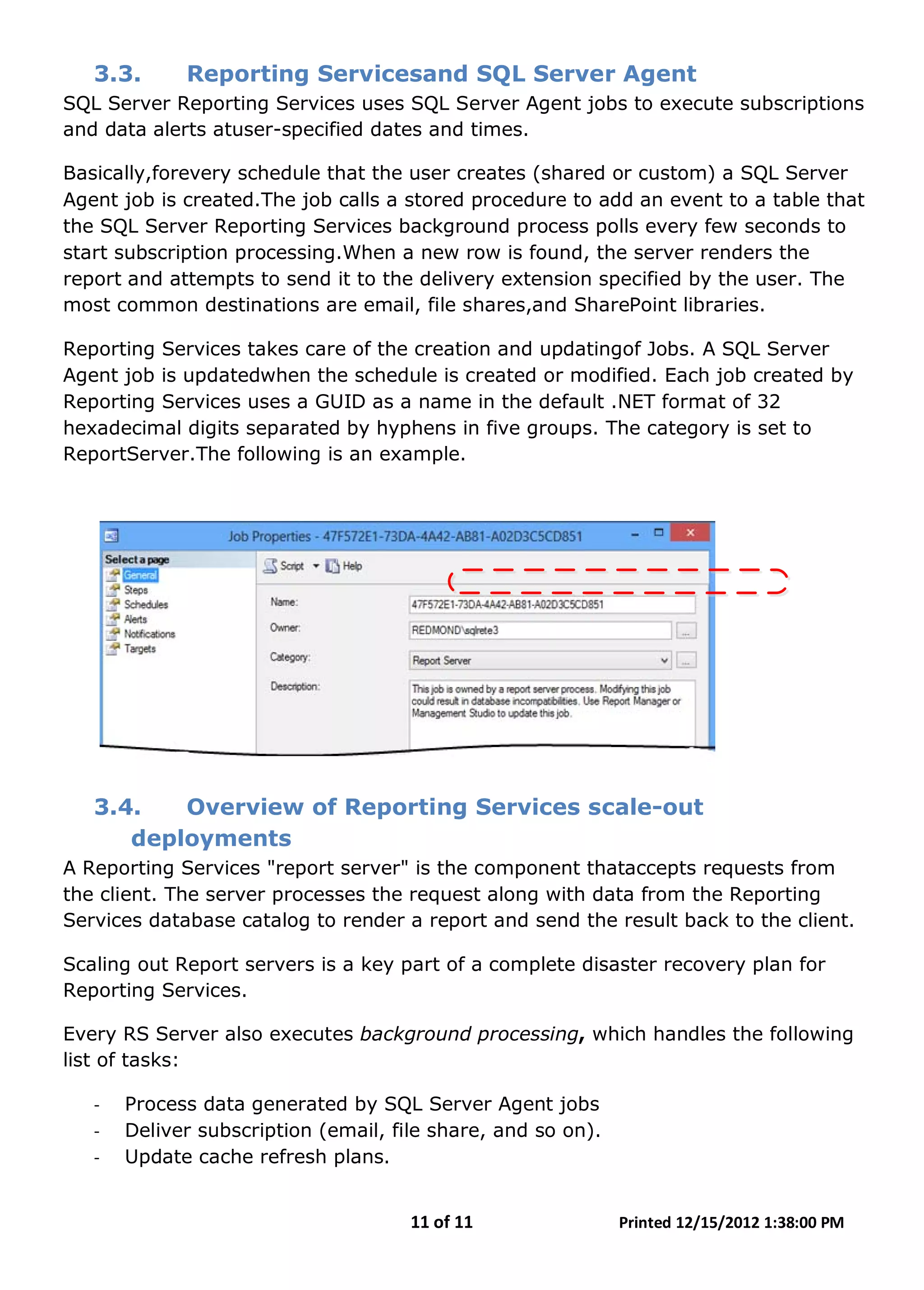 11 of 11 Printed 12/15/2012 1:38:00 PM
3.3. Reporting Servicesand SQL Server Agent
SQL Server Reporting Services uses SQL Server Agent jobs to execute subscriptions
and data alerts atuser-specified dates and times.
Basically,forevery schedule that the user creates (shared or custom) a SQL Server
Agent job is created.The job calls a stored procedure to add an event to a table that
the SQL Server Reporting Services background process polls every few seconds to
start subscription processing.When a new row is found, the server renders the
report and attempts to send it to the delivery extension specified by the user. The
most common destinations are email, file shares,and SharePoint libraries.
Reporting Services takes care of the creation and updatingof Jobs. A SQL Server
Agent job is updatedwhen the schedule is created or modified. Each job created by
Reporting Services uses a GUID as a name in the default .NET format of 32
hexadecimal digits separated by hyphens in five groups. The category is set to
ReportServer.The following is an example.
3.4. Overview of Reporting Services scale-out
deployments
A Reporting Services "report server" is the component thataccepts requests from
the client. The server processes the request along with data from the Reporting
Services database catalog to render a report and send the result back to the client.
Scaling out Report servers is a key part of a complete disaster recovery plan for
Reporting Services.
Every RS Server also executes background processing, which handles the following
list of tasks:
- Process data generated by SQL Server Agent jobs
- Deliver subscription (email, file share, and so on).
- Update cache refresh plans.
 