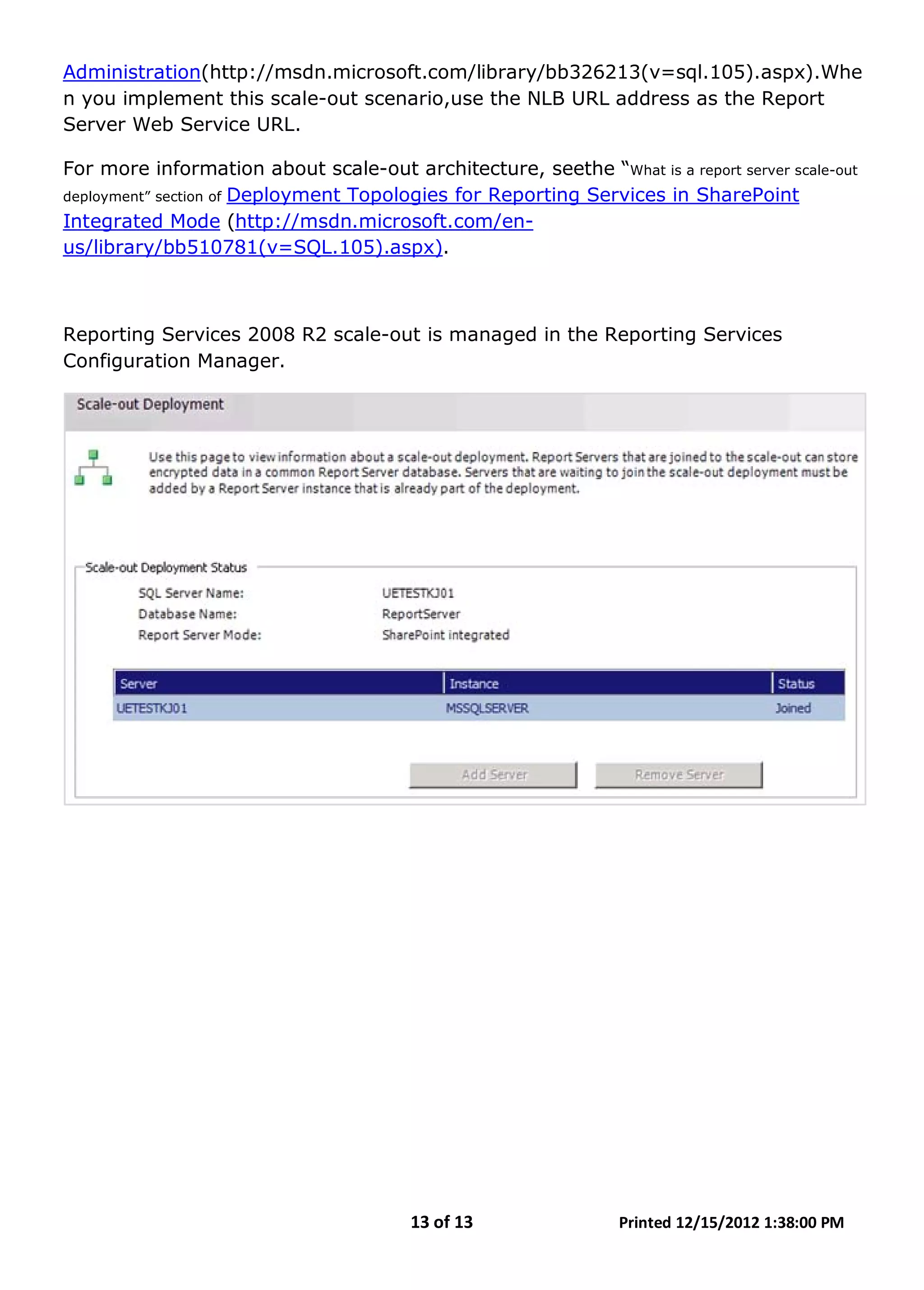 13 of 13 Printed 12/15/2012 1:38:00 PM
Administration
For more information about scale-out architecture, seethe “What is a report server scale-out
deployment” section of
(http://msdn.microsoft.com/library/bb326213(v=sql.105).aspx).Whe
n you implement this scale-out scenario,use the NLB URL address as the Report
Server Web Service URL.
Deployment Topologies for Reporting Services in SharePoint
Integrated Mode (http://msdn.microsoft.com/en-
us/library/bb510781(v=SQL.105).aspx).
Reporting Services 2008 R2 scale-out is managed in the Reporting Services
Configuration Manager.
 