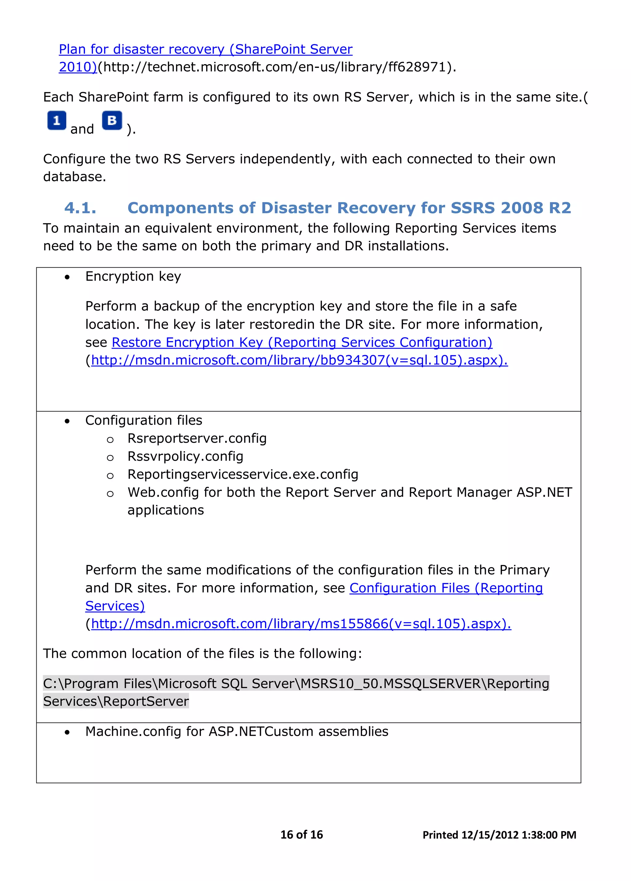 16 of 16 Printed 12/15/2012 1:38:00 PM
Plan for disaster recovery (SharePoint Server
2010)(http://technet.microsoft.com/en-us/library/ff628971).
Each SharePoint farm is configured to its own RS Server, which is in the same site.(
and ).
Configure the two RS Servers independently, with each connected to their own
database.
4.1. Components of Disaster Recovery for SSRS 2008 R2
To maintain an equivalent environment, the following Reporting Services items
need to be the same on both the primary and DR installations.
• Encryption key
Perform a backup of the encryption key and store the file in a safe
location. The key is later restoredin the DR site. For more information,
see Restore Encryption Key (Reporting Services Configuration)
(http://msdn.microsoft.com/library/bb934307(v=sql.105).aspx).
• Configuration files
o Rsreportserver.config
o Rssvrpolicy.config
o Reportingservicesservice.exe.config
o Web.config for both the Report Server and Report Manager ASP.NET
applications
Perform the same modifications of the configuration files in the Primary
and DR sites. For more information, see Configuration Files (Reporting
Services)
(http://msdn.microsoft.com/library/ms155866(v=sql.105).aspx).
The common location of the files is the following:
C:Program FilesMicrosoft SQL ServerMSRS10_50.MSSQLSERVERReporting
ServicesReportServer
• Machine.config for ASP.NETCustom assemblies
 