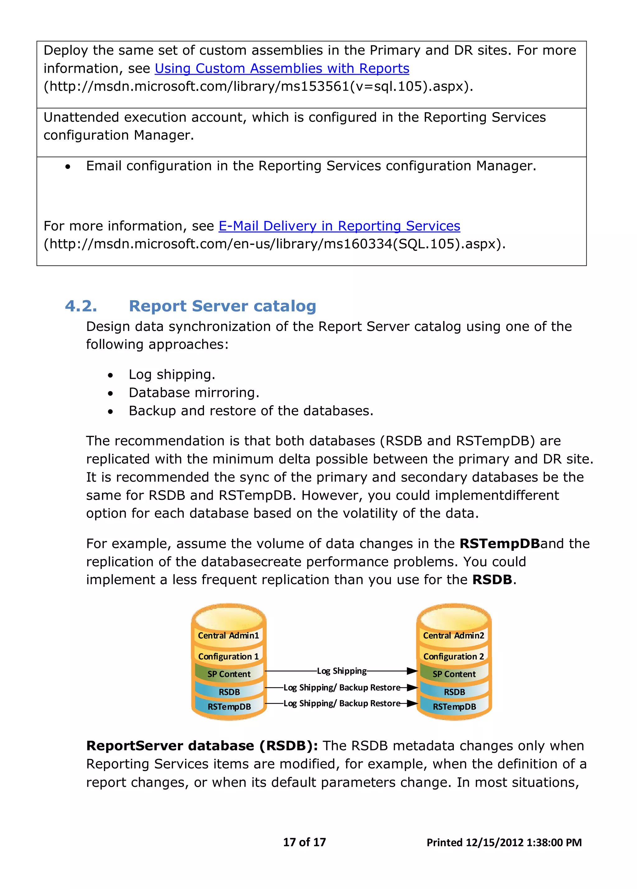 17 of 17 Printed 12/15/2012 1:38:00 PM
Deploy the same set of custom assemblies in the Primary and DR sites. For more
information, see Using Custom Assemblies with Reports
(http://msdn.microsoft.com/library/ms153561(v=sql.105).aspx).
Unattended execution account, which is configured in the Reporting Services
configuration Manager.
• Email configuration in the Reporting Services configuration Manager.
For more information, see E-Mail Delivery in Reporting Services
(http://msdn.microsoft.com/en-us/library/ms160334(SQL.105).aspx).
4.2. Report Server catalog
Design data synchronization of the Report Server catalog using one of the
following approaches:
• Log shipping.
• Database mirroring.
• Backup and restore of the databases.
The recommendation is that both databases (RSDB and RSTempDB) are
replicated with the minimum delta possible between the primary and DR site.
It is recommended the sync of the primary and secondary databases be the
same for RSDB and RSTempDB. However, you could implementdifferent
option for each database based on the volatility of the data.
For example, assume the volume of data changes in the RSTempDBand the
replication of the databasecreate performance problems. You could
implement a less frequent replication than you use for the RSDB.
Central Admin1
Configuration 1
SP Content
RSDB
RSTempDB
Central Admin2
Configuration 2
SP Content
RSDB
RSTempDB
Log Shipping/ Backup Restore
Log Shipping/ Backup Restore
Log Shipping
ReportServer database (RSDB): The RSDB metadata changes only when
Reporting Services items are modified, for example, when the definition of a
report changes, or when its default parameters change. In most situations,
 