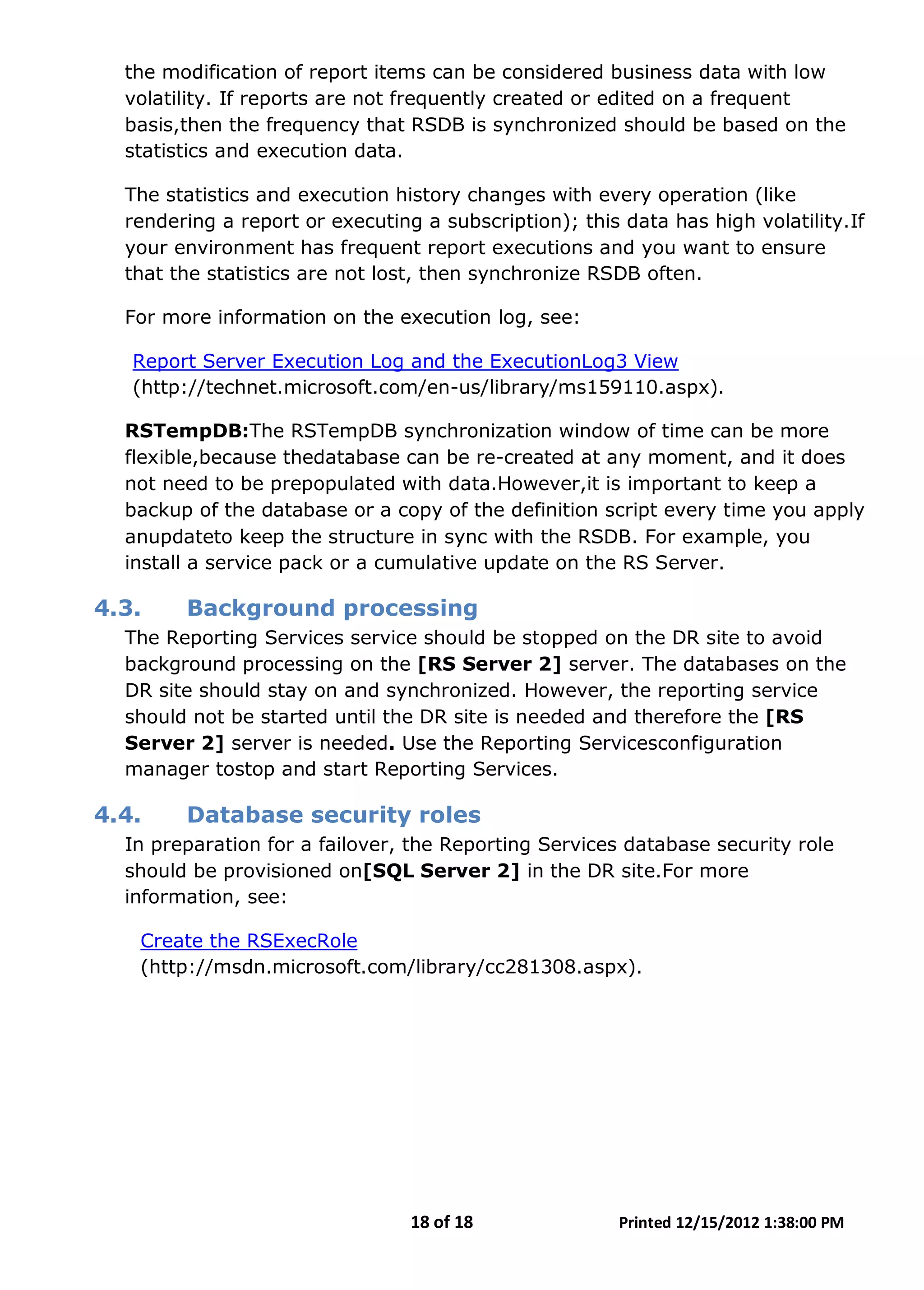 18 of 18 Printed 12/15/2012 1:38:00 PM
the modification of report items can be considered business data with low
volatility. If reports are not frequently created or edited on a frequent
basis,then the frequency that RSDB is synchronized should be based on the
statistics and execution data.
The statistics and execution history changes with every operation (like
rendering a report or executing a subscription); this data has high volatility.If
your environment has frequent report executions and you want to ensure
that the statistics are not lost, then synchronize RSDB often.
For more information on the execution log, see:
Report Server Execution Log and the ExecutionLog3 View
(http://technet.microsoft.com/en-us/library/ms159110.aspx).
RSTempDB:The RSTempDB synchronization window of time can be more
flexible,because thedatabase can be re-created at any moment, and it does
not need to be prepopulated with data.However,it is important to keep a
backup of the database or a copy of the definition script every time you apply
anupdateto keep the structure in sync with the RSDB. For example, you
install a service pack or a cumulative update on the RS Server.
4.3. Background processing
The Reporting Services service should be stopped on the DR site to avoid
background processing on the [RS Server 2] server. The databases on the
DR site should stay on and synchronized. However, the reporting service
should not be started until the DR site is needed and therefore the [RS
Server 2] server is needed. Use the Reporting Servicesconfiguration
manager tostop and start Reporting Services.
4.4. Database security roles
In preparation for a failover, the Reporting Services database security role
should be provisioned on[SQL Server 2] in the DR site.For more
information, see:
Create the RSExecRole
(http://msdn.microsoft.com/library/cc281308.aspx).
 