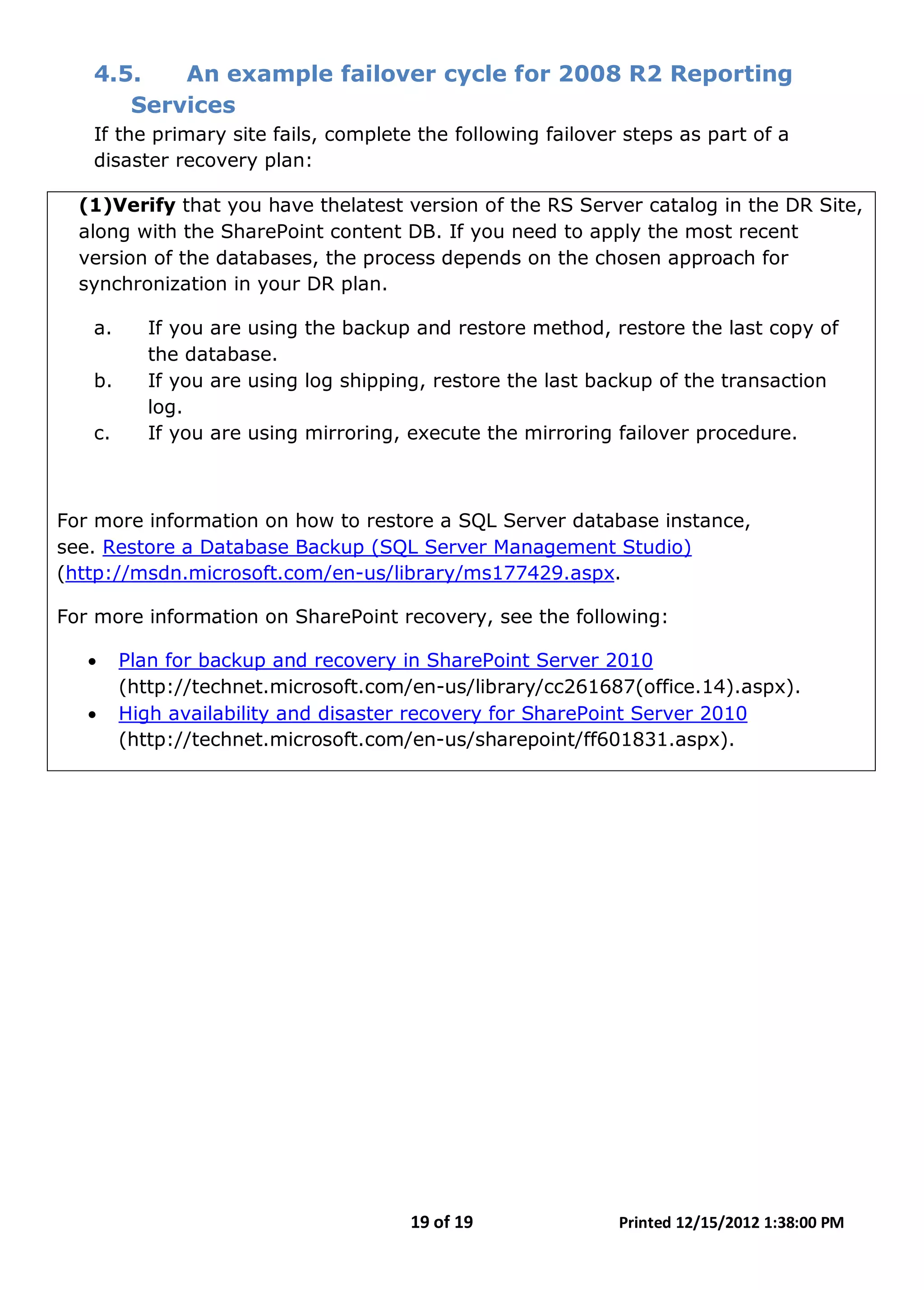 19 of 19 Printed 12/15/2012 1:38:00 PM
4.5. An example failover cycle for 2008 R2 Reporting
Services
If the primary site fails, complete the following failover steps as part of a
disaster recovery plan:
(1)Verify that you have thelatest version of the RS Server catalog in the DR Site,
along with the SharePoint content DB. If you need to apply the most recent
version of the databases, the process depends on the chosen approach for
synchronization in your DR plan.
a. If you are using the backup and restore method, restore the last copy of
the database.
b. If you are using log shipping, restore the last backup of the transaction
log.
c. If you are using mirroring, execute the mirroring failover procedure.
For more information on how to restore a SQL Server database instance,
see. Restore a Database Backup (SQL Server Management Studio)
(http://msdn.microsoft.com/en-us/library/ms177429.aspx.
For more information on SharePoint recovery, see the following:
• Plan for backup and recovery in SharePoint Server 2010
(http://technet.microsoft.com/en-us/library/cc261687(office.14).aspx).
• High availability and disaster recovery for SharePoint Server 2010
(http://technet.microsoft.com/en-us/sharepoint/ff601831.aspx).
 