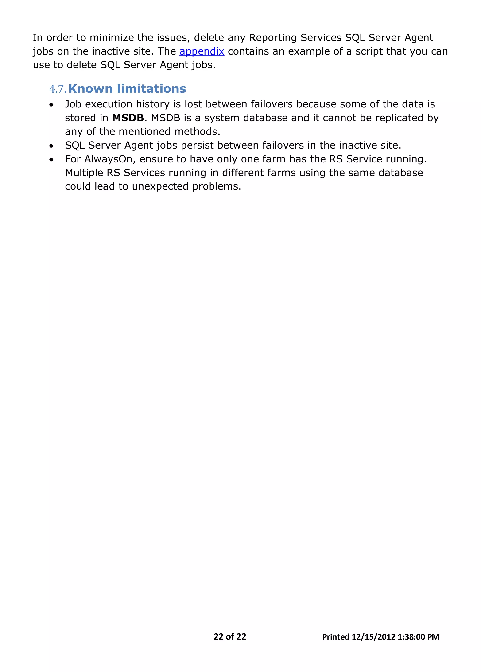 22 of 22 Printed 12/15/2012 1:38:00 PM
In order to minimize the issues, delete any Reporting Services SQL Server Agent
jobs on the inactive site. The appendix contains an example of a script that you can
use to delete SQL Server Agent jobs.
4.7.Known limitations
• Job execution history is lost between failovers because some of the data is
stored in MSDB. MSDB is a system database and it cannot be replicated by
any of the mentioned methods.
• SQL Server Agent jobs persist between failovers in the inactive site.
• For AlwaysOn, ensure to have only one farm has the RS Service running.
Multiple RS Services running in different farms using the same database
could lead to unexpected problems.
 