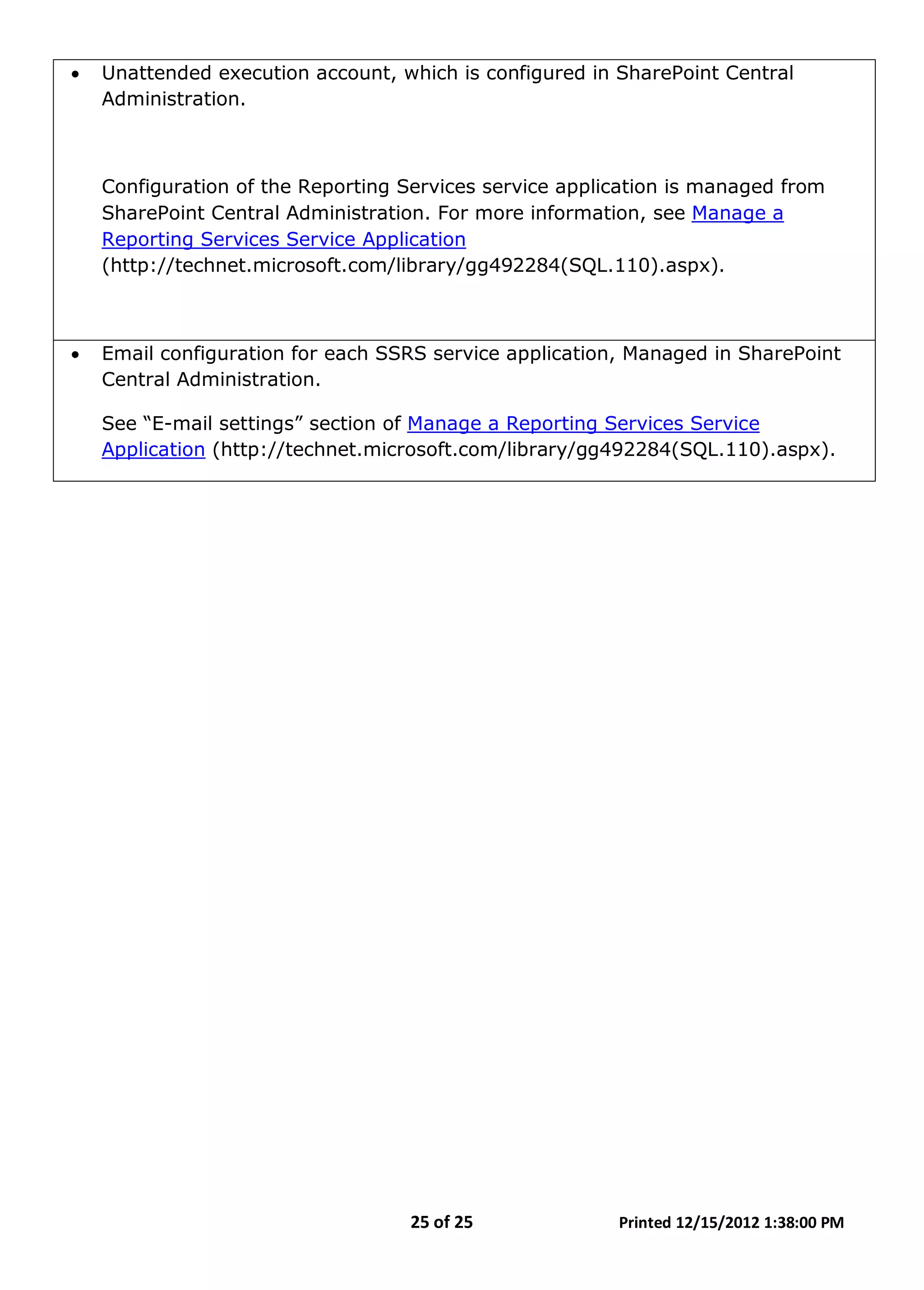25 of 25 Printed 12/15/2012 1:38:00 PM
• Unattended execution account, which is configured in SharePoint Central
Administration.
Configuration of the Reporting Services service application is managed from
SharePoint Central Administration. For more information, see Manage a
Reporting Services Service Application
(http://technet.microsoft.com/library/gg492284(SQL.110).aspx).
• Email configuration for each SSRS service application, Managed in SharePoint
Central Administration.
See “E-mail settings” section of Manage a Reporting Services Service
Application (http://technet.microsoft.com/library/gg492284(SQL.110).aspx).
 