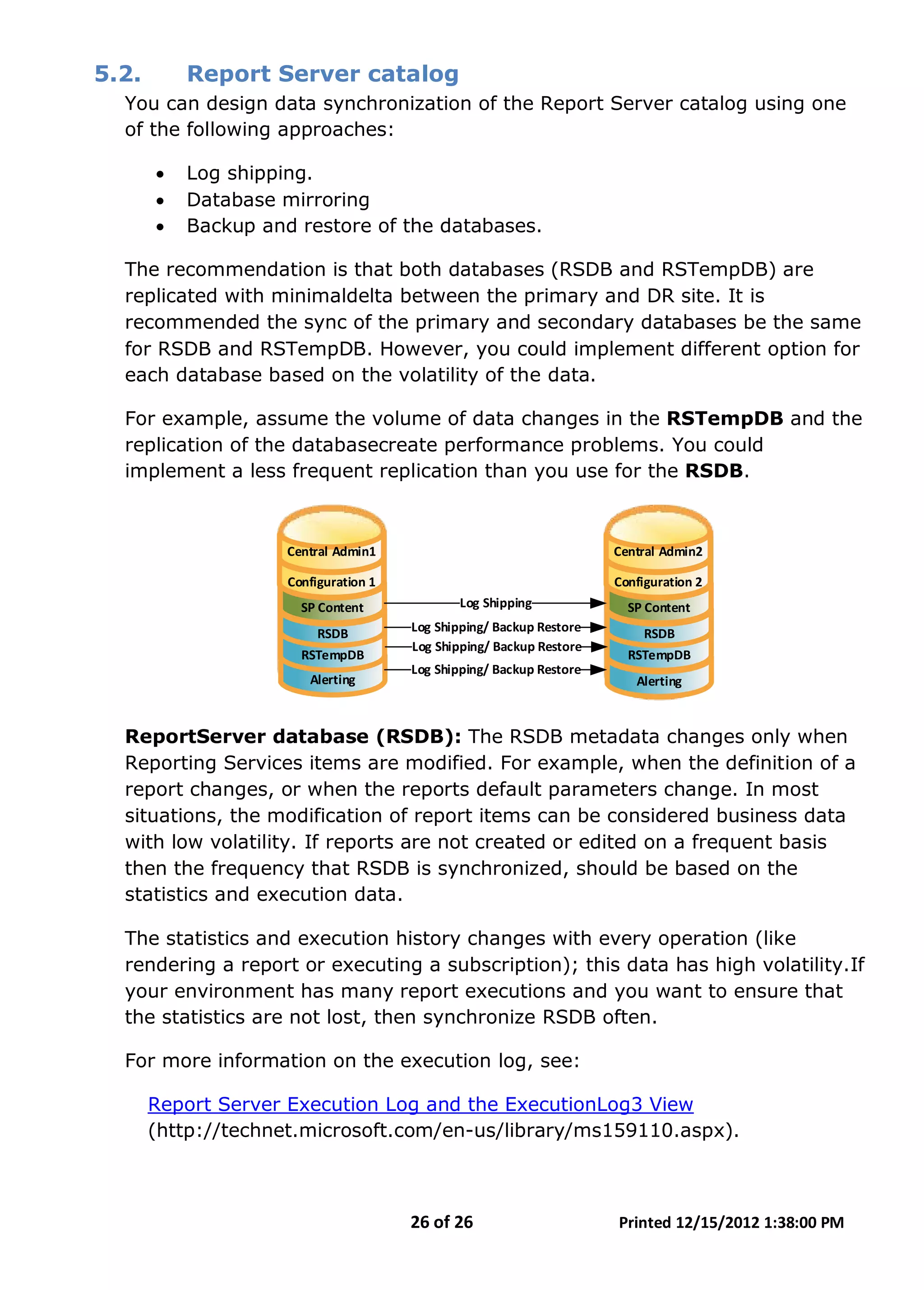 26 of 26 Printed 12/15/2012 1:38:00 PM
5.2. Report Server catalog
You can design data synchronization of the Report Server catalog using one
of the following approaches:
• Log shipping.
• Database mirroring
• Backup and restore of the databases.
The recommendation is that both databases (RSDB and RSTempDB) are
replicated with minimaldelta between the primary and DR site. It is
recommended the sync of the primary and secondary databases be the same
for RSDB and RSTempDB. However, you could implement different option for
each database based on the volatility of the data.
For example, assume the volume of data changes in the RSTempDB and the
replication of the databasecreate performance problems. You could
implement a less frequent replication than you use for the RSDB.
Central Admin1
Configuration 1
SP Content
RSDB
RSTempDB
Central Admin2
Configuration 2
SP Content
RSDB
RSTempDB
Log Shipping/ Backup Restore
Log Shipping/ Backup Restore
Log Shipping
Alerting Alerting
Log Shipping/ Backup Restore
ReportServer database (RSDB): The RSDB metadata changes only when
Reporting Services items are modified. For example, when the definition of a
report changes, or when the reports default parameters change. In most
situations, the modification of report items can be considered business data
with low volatility. If reports are not created or edited on a frequent basis
then the frequency that RSDB is synchronized, should be based on the
statistics and execution data.
The statistics and execution history changes with every operation (like
rendering a report or executing a subscription); this data has high volatility.If
your environment has many report executions and you want to ensure that
the statistics are not lost, then synchronize RSDB often.
For more information on the execution log, see:
Report Server Execution Log and the ExecutionLog3 View
(http://technet.microsoft.com/en-us/library/ms159110.aspx).
 