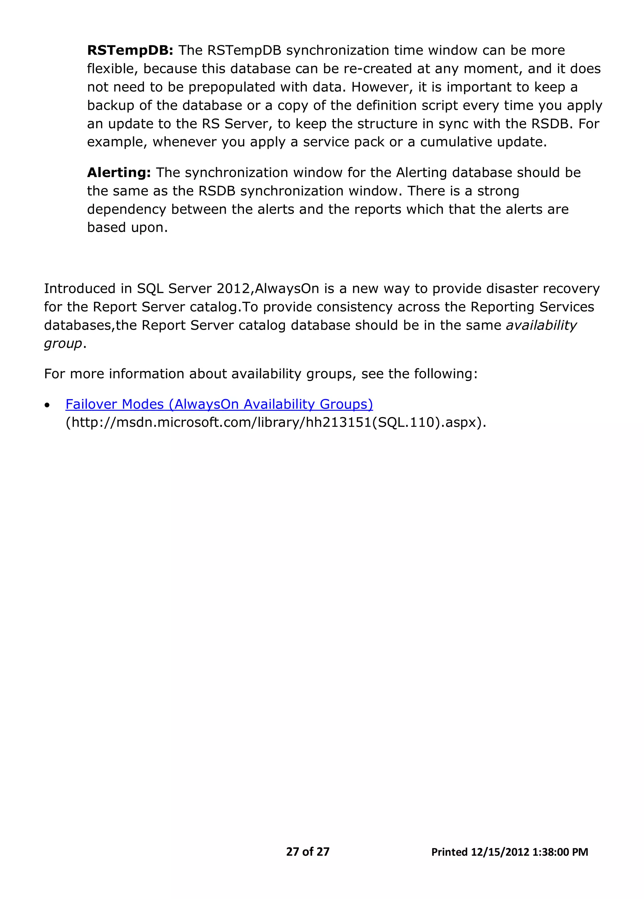27 of 27 Printed 12/15/2012 1:38:00 PM
RSTempDB: The RSTempDB synchronization time window can be more
flexible, because this database can be re-created at any moment, and it does
not need to be prepopulated with data. However, it is important to keep a
backup of the database or a copy of the definition script every time you apply
an update to the RS Server, to keep the structure in sync with the RSDB. For
example, whenever you apply a service pack or a cumulative update.
Alerting: The synchronization window for the Alerting database should be
the same as the RSDB synchronization window. There is a strong
dependency between the alerts and the reports which that the alerts are
based upon.
Introduced in SQL Server 2012,AlwaysOn is a new way to provide disaster recovery
for the Report Server catalog.To provide consistency across the Reporting Services
databases,the Report Server catalog database should be in the same availability
group.
For more information about availability groups, see the following:
• Failover Modes (AlwaysOn Availability Groups)
(http://msdn.microsoft.com/library/hh213151(SQL.110).aspx).
 