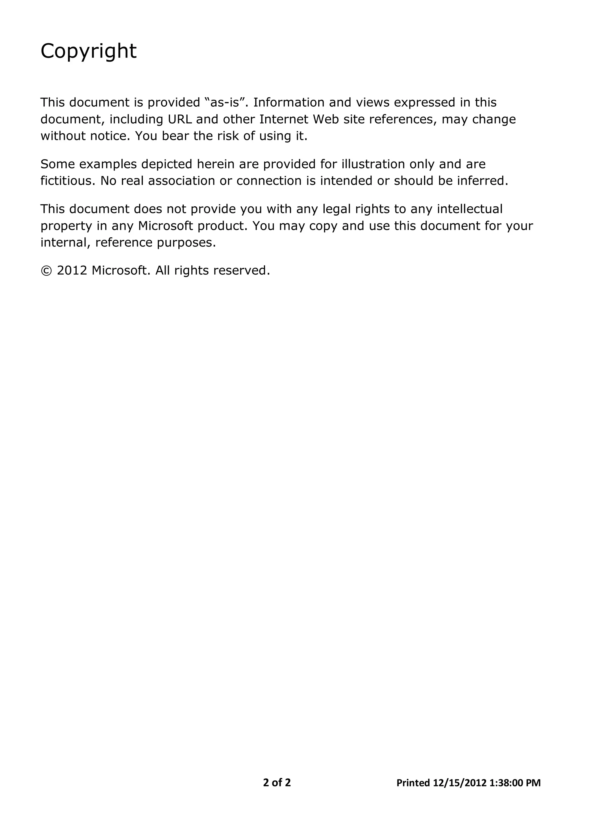 2 of 2 Printed 12/15/2012 1:38:00 PM
Copyright
This document is provided “as-is”. Information and views expressed in this
document, including URL and other Internet Web site references, may change
without notice. You bear the risk of using it.
Some examples depicted herein are provided for illustration only and are
fictitious. No real association or connection is intended or should be inferred.
This document does not provide you with any legal rights to any intellectual
property in any Microsoft product. You may copy and use this document for your
internal, reference purposes.
© 2012 Microsoft. All rights reserved.
 